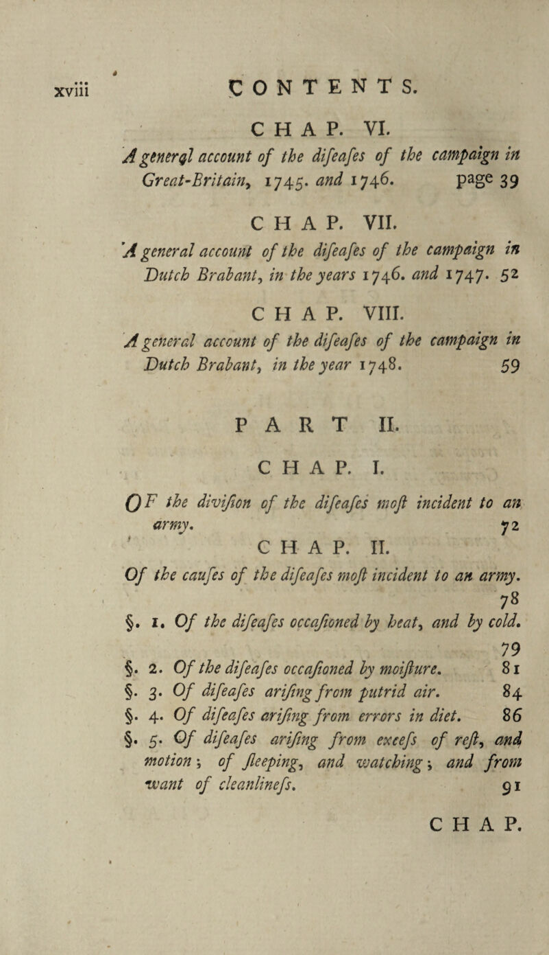 CHAP. VI. A general account of the difeafes of the campaign in Great-Eritain> 1745. and 1746. page 39 CHAP. VII. A general account of the difeafes of the campaign in Butch Brabant, in the years 1746. and 1747* 52 CHAP. VIII. A general account of the difeafes of the campaign in Butch Brabant, in the year 1748. 59 PART II. C H A P. I. QF the divifon of the difeafes tnoft incident to an army. y2 CHAP. II. Of the caufes of the difeafes moft incident to an army. 78 §. i. Of the difeafes occafioned by heat, £7 cold. 79 §. 2. Of the difeafes occafioned by moiflure. 81 §. 3. 0/ difeafes arifng from putrid air. 84 §. 4. Of difeafes arifng from errors in diet. 86 §. 5. 0/ difeafes arifng from excefs of ref, motion \ of feeping, #77^ vsatching \ and from want of cleanlinefs. 91