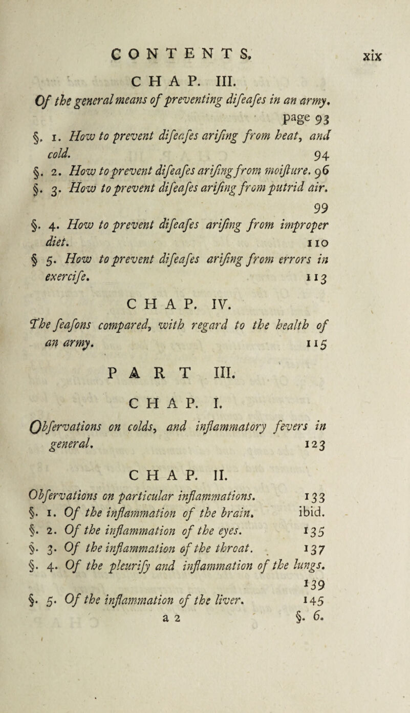 CHAP. III. Of the general means of preventing difeafes in an army, Page 93 §, i. How to prevent difeafes arifing from heat, and cold. 94 §. 2. How to prevent difeafes arifingfrom moifture. 96 §. 3. How to prevent difeafes arifing^ from putrid air. 99 §. 4. How to prevent difeafes arifing from improper diet. no § 5. /Aw to prevent difeafes arifing from errors in ex er rife. 113 CHAP. IV. The feafons compared, with regard to the health of an army. 115 PART III. CHAP. I. Qbfervations on colds, inflammatory fevers in general. 123 CHAP. II. Obfervations cn particular inflammations. 133 §. 1. 0/ /Ztf inflammation of the brain. ibid. §. 2. Of the inflammation of the eyes. 135 §. 3- Of the inflammation of the throat. 137 §. 4. 0/ //>£ pleurify and inflammation of the lungs. §. 5. Of the inflammation of the liver. 145 a 2 ' §• 1