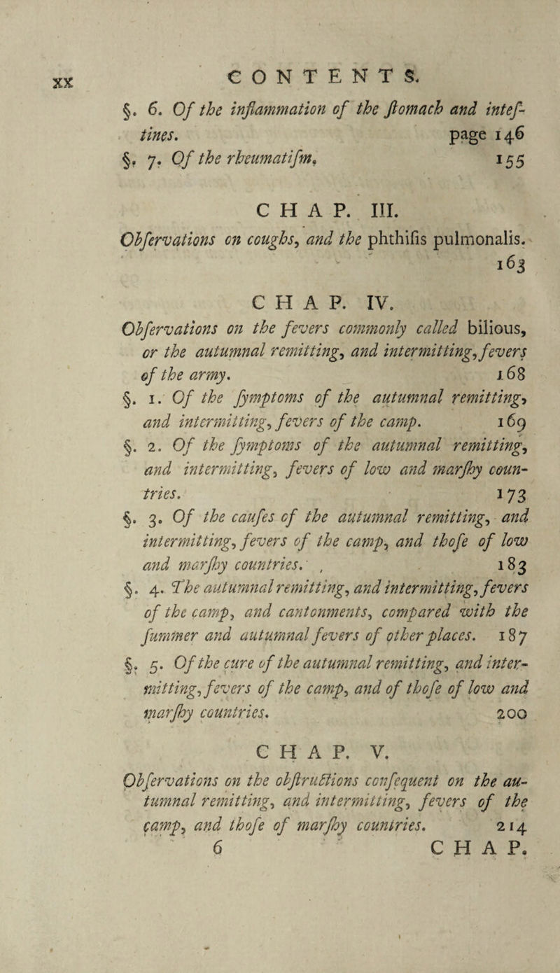 §. 6. Of the inflammation of the ftomach and intef- tines. page 146 §. 7. Ofl the rheumatiflm, 155 CHAP. III. Cbfervations on coughs, and the phthifis pulmonalis. 163 CHAP. IV. Cbfervations on the fevers commonly called bilious, or the autumnal remitting, and intermitting, fevers of the army. 168 §. 1. Of the fymptoms of the autumnal remitting> and intermitting, fevers of the camp. 169 §. 2. Of the fymptoms of the autumnal remitting, and intermitting, fevers of low and marfhy coun¬ tries. 3 73 §• 3* Of the caufes of the autumnal remitting, and intermitting, fevers of the camp, and thcfe of low and marfhy countries.' , 183 §. 4. The autumnal remitting, and intermitting, f evers of the camp, and cantonments, compared with the fummer and autumnal fevers of other places. 187 §. 5. Of the cure of the autumnal remitting, and inter¬ mitting, fevers of the camp, and of thofe of low and marfhy countries. 200 CHAP. V. % Obfervations on the obflruftions confequent on the au¬ tumnal remitting, and intermitting, fevers of the camp, and thofe of marfhy countries. 214 6 CHAP, »