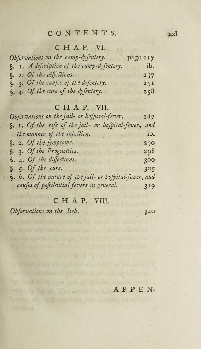 CHAP. VI. Observations on the camp-clyfentery. page 217 §. i. A defeription of the camp-dyfentery. ib. §. 2. Of the diffeElions. 237 §. 3. Of the caufes of the dyfentery, 251 §, 4. Of the cure of the dyfentery, 258 CHAP. VII. Obfervations on the jail- or hofpital-fever. 287 §. 1. Of the rife of the jail- or hcfpital-fever, the manner of the infection. ib. §. 2. Of the fymptoms. 290 §. 3. Of the Prognoftics. 298 §. 4. 0/ the dijfeElions. 300 §. 5. Of the cure. 305 §. 6. 0/ nature of the jail- or hcfpital-fever, caufes of pefiilential fevers in general. 319 C H A P. VIII. Obfervations on the Itch. 340 A P P E N-