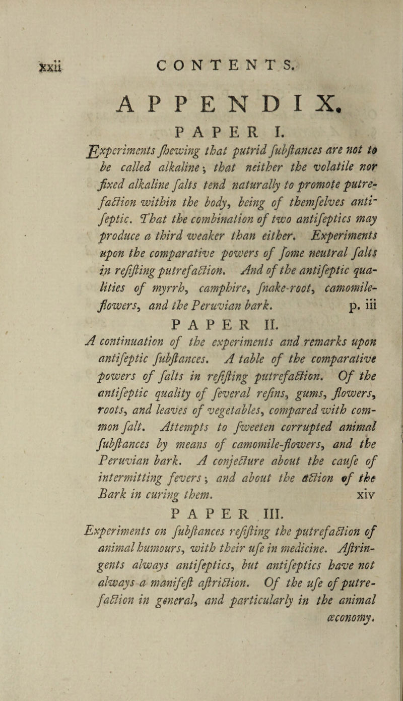 xxu APPENDIX. PAPER I. Experiments Jhewing that putrid fuhftances are not to he called alkaline \ that neither the volatile nor fixed alkaline falts tend naturally to promote putre¬ faction within the body, being of themfelves anti“ feptic. 'That the combination of two antifeptics may produce a third weaker than either. Experiments upon the comparative powers of fome neutral falts in refifting putrefaction. And of the antifeptic qua¬ lities of myrrh, camphire, fnake-root, camomile- flowers? and the Peruvian bark. p. iii PAPER II. A continuation of the experiments and remarks upon antifeptic fubflances. A table of the comparative powers of falts in refifting putrefaction. Of the antifeptic quality of feveral refins, gums, flowers, roots, and leaves of vegetables, compared with com¬ mon fait. Attempts to fweeten corrupted animal fubflances by means of camomile-flowers, and the Peruvian bark. A conjecture about the caufe of intermitting fevers; and about the action of the Bark in curing them. xiv PAPER III. p Experiments on fubflances refifting the putrefaction of animal humours, with their ufe in medicine. Aftrin¬ gents always antifeptics, but antifeptics have not always a manifeft aftriCtion. Of the ufe of putre¬ faction in general\ and particularly in the animal ceconomy.