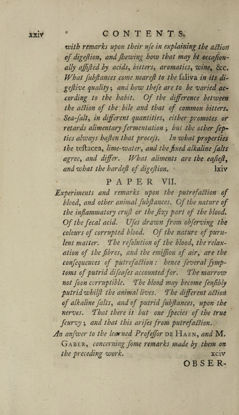 with remarks upon their ufe in explaining the aClioti of digeftion, and Jhewing how that may he occajion- ally affifted by acids, bitters, aromatics, wine, &c. fubftances come near eft to the faliva in its di~ geftive quality \ and how thefe are to be varied ac¬ cording to the habit. Of the difference between the action of the bile and that of common bitters. Sea-falt, in different quantities, either promotes or retards alimentary fermentation but the other fep- tics always haften that procejs. In what properties the teftacea, lime-water, and the fixed alkaline falts agree, and differ. /Fto aliments are the e aft eft, and what the hardeft of digeftion. Ixiv PAPER VII. Experiments and remarks upon the putrefaction of blood, animal fubftances. Of the nature of the inflammatory cruft or the ftzy part of the blood. Of the fecal acid. Ufes drawn from obferving the colours of corrupted blood. Of the nature of puru¬ lent matter. The refolution of the blood, the relax¬ ation of the fibres, and the emiffion of air, are the confequences of putrefaction: hence feveral fymp- toms of putrid difeafes accounted for. The marrow not foon corruptible. The blood may become fenftbly putrid whilft the animal lives. The different action of alkaline falts, and of putrid fubftances, upon the nerves. That there is but one fpecies of the true fcurvy ; and that this arifes from putrefaction. An anfwer to the leaned Profeffor de Haen, and M. Gaber, concerning fome remarks made by them on the preceding work. xciv O B S E R-