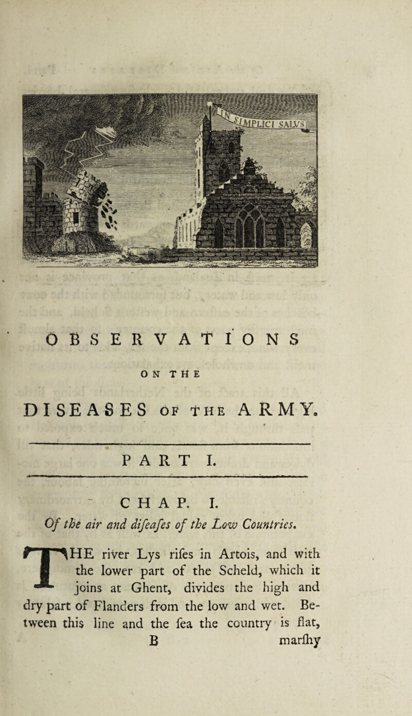 OBSERVATIONS O N T H E DISEASES of *he ARMY. PART I. CHAP. I. Of the air and difeafes of the Low Countries. THE river Lys rifes in Artois, and with the lower part of the Scheld, which it joins at Ghent, divides the high and dry part of Flanders from the low and wet. Be¬ tween this line and the fea the country is flat, B marfhy