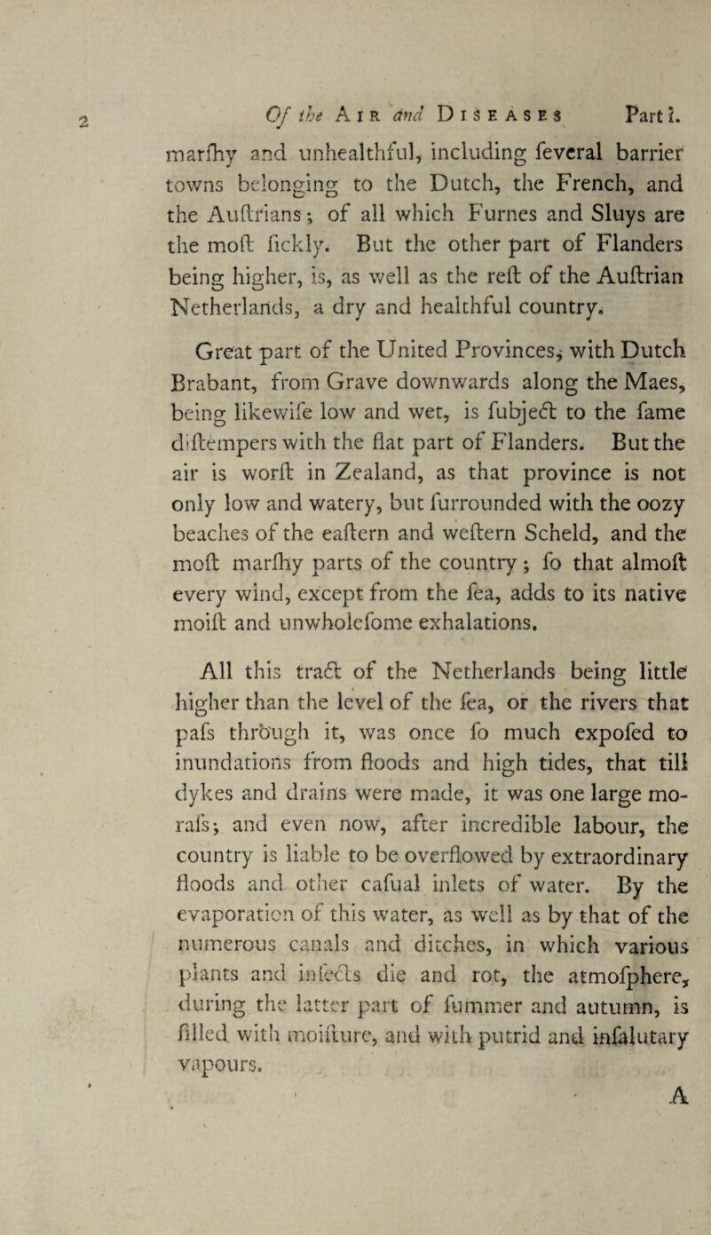 marfhy and unhealthful, including feveral barrier towns belonging to the Dutch, the French, and the Auftrians; of all which Fumes and Sluys are the moft fickly. But the other part of Flanders being higher, is, as well as the reft of the Auftrian Netherlands, a dry and healthful country. Great part of the United Provinces* with Dutch Brabant, from Grave downwards along the Maes, being like wife low and wet, is fubjed to the fame dlftempers with the flat part of Flanders. But the air is worft in Zealand, as that province is not only low and watery, but furrounded with the oozy beaches of the eaftern and weftern Scheld, and the moft marfhy parts of the country* fo that almoft every wind, except from the fea, adds to its native moift and unwholefome exhalations. All this trad of the Netherlands being little higher than the level of the fea, or the rivers that pafs through it, was once fo much expofed to inundations from floods and high tides, that till dykes and drains were made, it was one large mo¬ rals* and even now, after incredible labour, the country is liable to be overflowed by extraordinary floods and other cafual inlets of water. By the evaporation of this water, as well as by that of the numerous canals and ditches, in which various plants and in feds die and rot, the atmofphere, during the latter part of fuminer and autumn, is filled with moifturc, and with putrid and infalutary vapours.