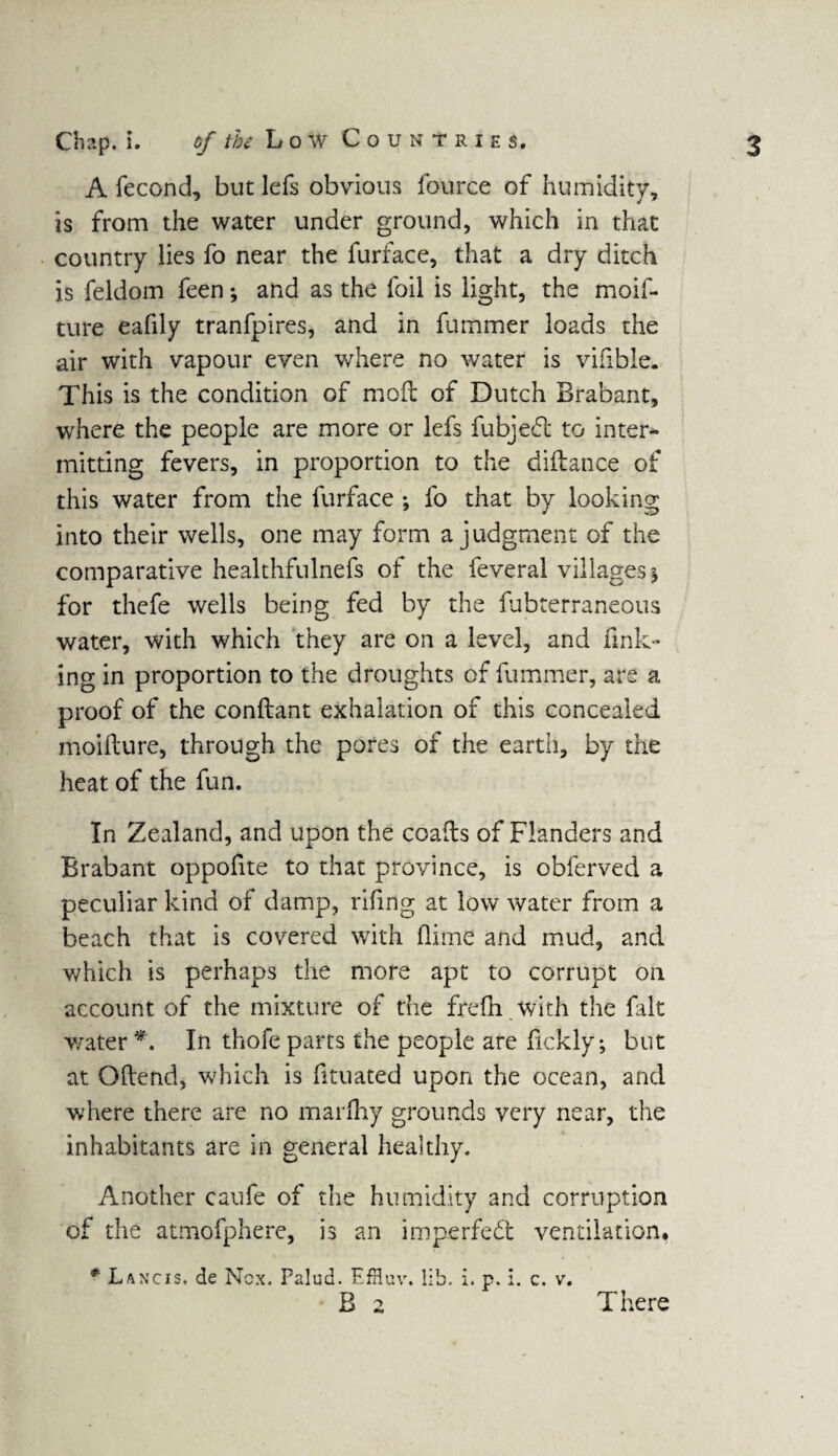 A fecond, but lefs obvrious fource of humidity, is from the water under ground, which in that country lies fo near the furface, that a dry ditch is feldom feen; and as the foil is light, the moif- ture eafily tranfpires, and in fummer loads the air with vapour even where no water is vifible. This is the condition of mod of Dutch Brabant, where the people are more or lefs fubjedt to inter¬ mitting fevers, in proportion to the didance of this water from the furface ; fo that by looking into their wells, one may form a judgment of the comparative healthfulnefs of the feveral villages y for thefe wells being fed by the fubterraneous water, with which they are on a level, and fink¬ ing in proportion to the droughts of fummer, are a proof of the condant exhalation of this concealed moidure, through the pores of the earth, by the heat of the fun. In Zealand, and upon the coads of Flanders and Brabant oppofite to that province, is obferved a peculiar kind of damp, rifmg at low water from a beach that is covered with (lime and mud, and which is perhaps the more apt to corrupt on account of the mixture of the fredi with the fait water *. In thofe parts the people are fickly; but at Odend, which is fituated upon the ocean, and where there are no marfliy grounds very near, the inhabitants are in general healthy. Another caufe of the humidity and corruption of the atmofphere, is an imperfect ventilation* # Lancis. de Ncx. Palud. EfHuv. lib. i. p. i. c. v. B 2 There