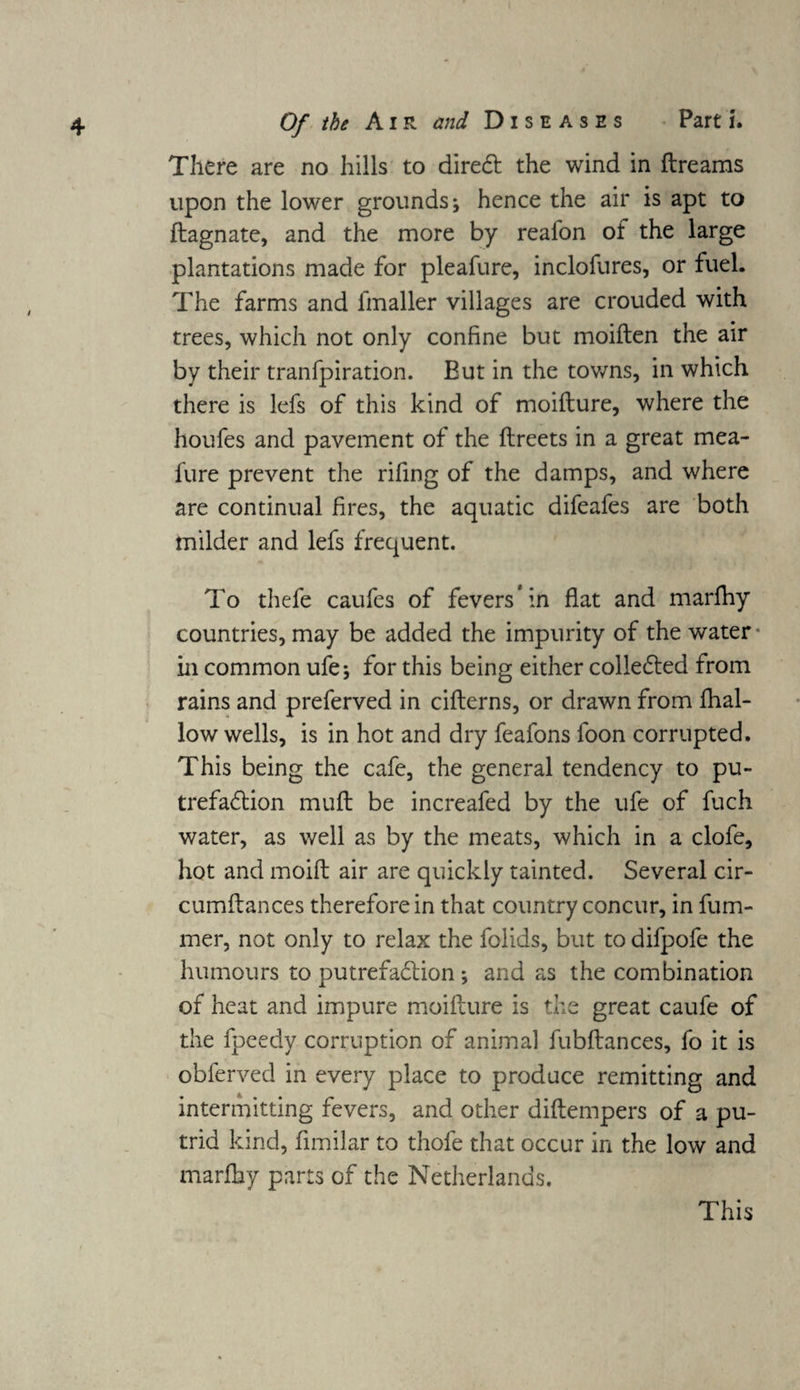 There are no hills to direCt the wind in ftreams upon the lower grounds; hence the air is apt to flagnate, and the more by reafon of the large plantations made for pleafure, inclofures, or fuel. The farms and fmaller villages are crouded with trees, which not only confine but moilten the air by their tranfpiration. But in the towns, in which there is lefs of this kind of moifture, where the houfes and pavement of the ftreets in a great mea- fure prevent the riling of the damps, and where are continual fires, the aquatic difeafes are both milder and lefs frequent. To thefe caufes of fevers* in flat and marfhy countries, may be added the impurity of the water • in common ufe; for this being either collected from rains and preferred in citterns, or drawn from fhal- low wells, is in hot and dry feafons foon corrupted. This being the cafe, the general tendency to pu¬ trefaction mull be increafed by the life of fuch water, as well as by the meats, which in a clofe, hot and moift air are quickly tainted. Several cir- cumllances therefore in that country concur, in fum- mer, not only to relax the folids, but to difpofe the humours to putrefaction ; and as the combination of heat and impure moifture is the great caufe of the fpeedy corruption of animal fubflances, fo it is obferved in every place to produce remitting and intermitting fevers, and other diftempers of a pu¬ trid kind, fimilar to thofe that occur in the low and marfhy parts of the Netherlands. This