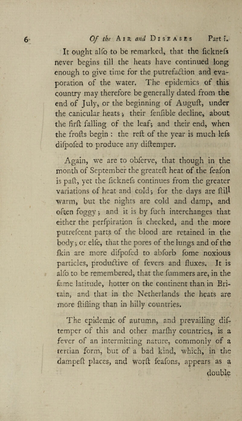 It ought alfo to be remarked, that the ficknefs never begins till the heats have continued long enough to give time for the putrefaction and eva¬ poration of the water. The epidemics of this country may therefore be generally dated from the end of July, or the beginning of Auguft, under the canicular heats ; their fennble decline, about the firft falling of the leaf; and their end, when the frofts begin : the reft of the year is much lefs difpofed to produce any diftemper. Again, we are to obferve, that though in the month of September the greateft heat of the feafon is paft, yet the ficknefs continues from the greater variations of heat and cold; for the days are ftitf warm, but the nights are cold and damp, and often foggy; and it is by fuch interchanges that either the perfpiration is checked, and the more putrefcent parts of the blood are retained in the body; or elfe, that the pores of the lungs and of the fkin are more difpofed to abforb fome noxious particles, productive of fevers and fluxes. It is alfo to be remembered, that the fummers are, in the fame latitude, hotter on the continent than in Bri¬ tain, and that in the Netherlands the heats are more ftifling than in hilly countries. The epidemic of autumn, and prevailing dif¬ temper of this and other marfhy countries, is a fever of an intermitting nature, commonly of a tertian form, but of a bad kind, which, in the damped: places, and y/orft feafons, appears as a double /