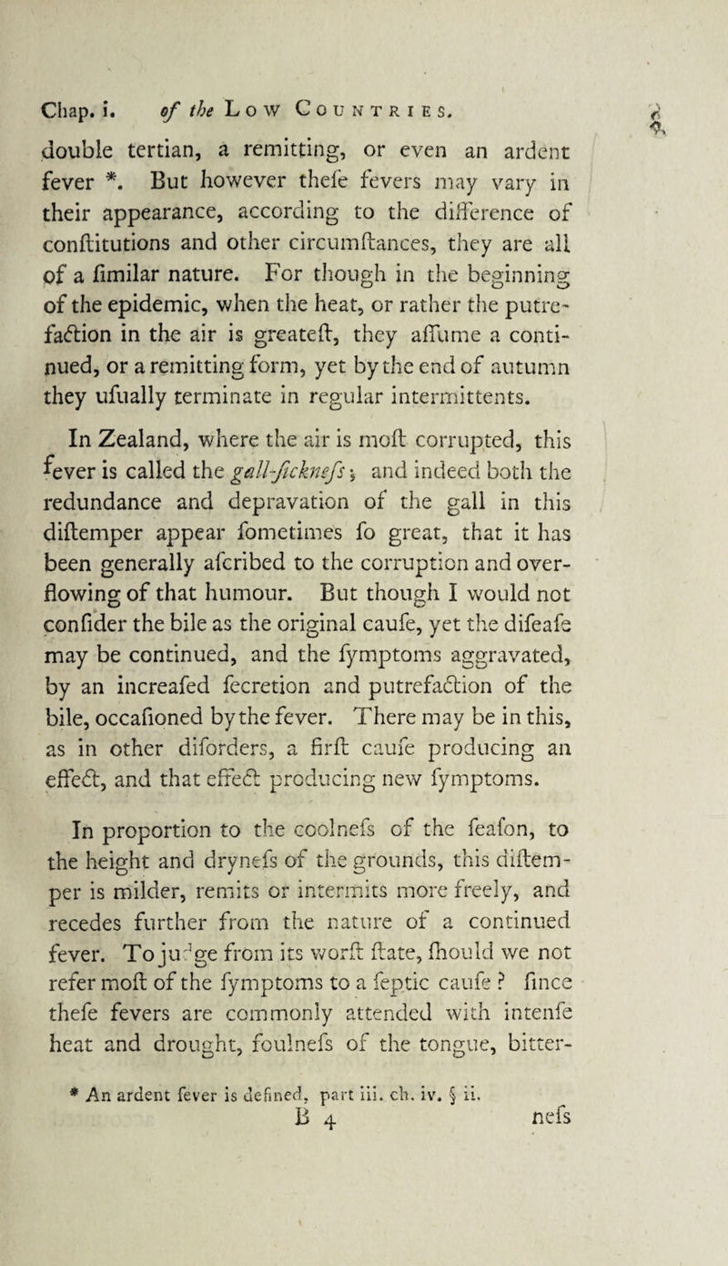 double tertian, a remitting, or even an ardent fever *. But however thele fevers may vary in their appearance, according to the difference of conflitutions and other circumftances, they are all of a fimilar nature. For though in the beginning of the epidemic, when the heat, or rather the putre¬ faction in the air is greateft, they affume a conti¬ nued, or a remitting form, yet by the end of autumn they ufually terminate in regular intermittents. In Zealand, where the air is moft corrupted, this fever is called the gM-ficknefs \ and indeed both the redundance and depravation of the gall in this diftemper appear fometimes fo great, that it has been generally aferibed to the corruption and over¬ flowing of that humour. But though I would not confider the bile as the original caufe, yet the difeafe may be continued, and the fymptoms aggravated, by an increafed fecretion and putrefaction of the bile, occafioned by the fever. There may be in this, as in other diforders, a firft caufe producing an effedt, and that efreCt producing new fymptoms. In proportion to the coolnefs of the feafon, to the height and drynefs of the grounds, this diitem - per is milder, remits or intermits more freely, and recedes further from the nature of a continued fever. To jufge from its worft ftate, fhould we not refer moft of the fymptoms to a feptic caufe ? fince thefe fevers are commonly attended with intenfe heat and drought, foulnefs of the tongue, bitter- * An ardent fever is defined, part iii. ch. iv. § ii, B 4 nefs