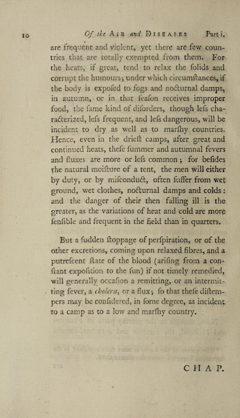 are frequent and violent, yet there are few coun¬ tries that are totally exempted from them. For the heats, if great, tend to relax the folids and corrupt the humours; under which circumflances, if the body is expofed to fogs and noCturnal damps, in autumn, or in that leafoii receives improper food, the fame kind of diforders, though lefs cha¬ racterized, lefs frequent, and lefs dangerous, will be incident to dry as well as to marfhy countries. Hence, even in the dried: camps, after great and continued heats, thefe fummer and autumnal fevers and duxes are more or lefs common ; for befides the natural moifture of a tent, the men will either by duty, or by mifconduCt, often fuffer from wet ground, wet clothes, no&urnal damps and colds: and the danger of their then falling ill is the greater, as the variations of heat and cold are more fenfible and frequent in the field than in quarters. But a fudden ftoppage of perfpiration, or of the other excretions, coming upon relaxed fibres, and a putrefcent date of the blood (arifing from a con- flant expedition to the fun) if not timely remedied, will generally occafion a remitting, or an intermit¬ ting fever, a cholera, or a flux; fo that thefe diftem- pers may be confidered, in fome degree, as incident to a camp as to a low and marfhy country. C H A P.