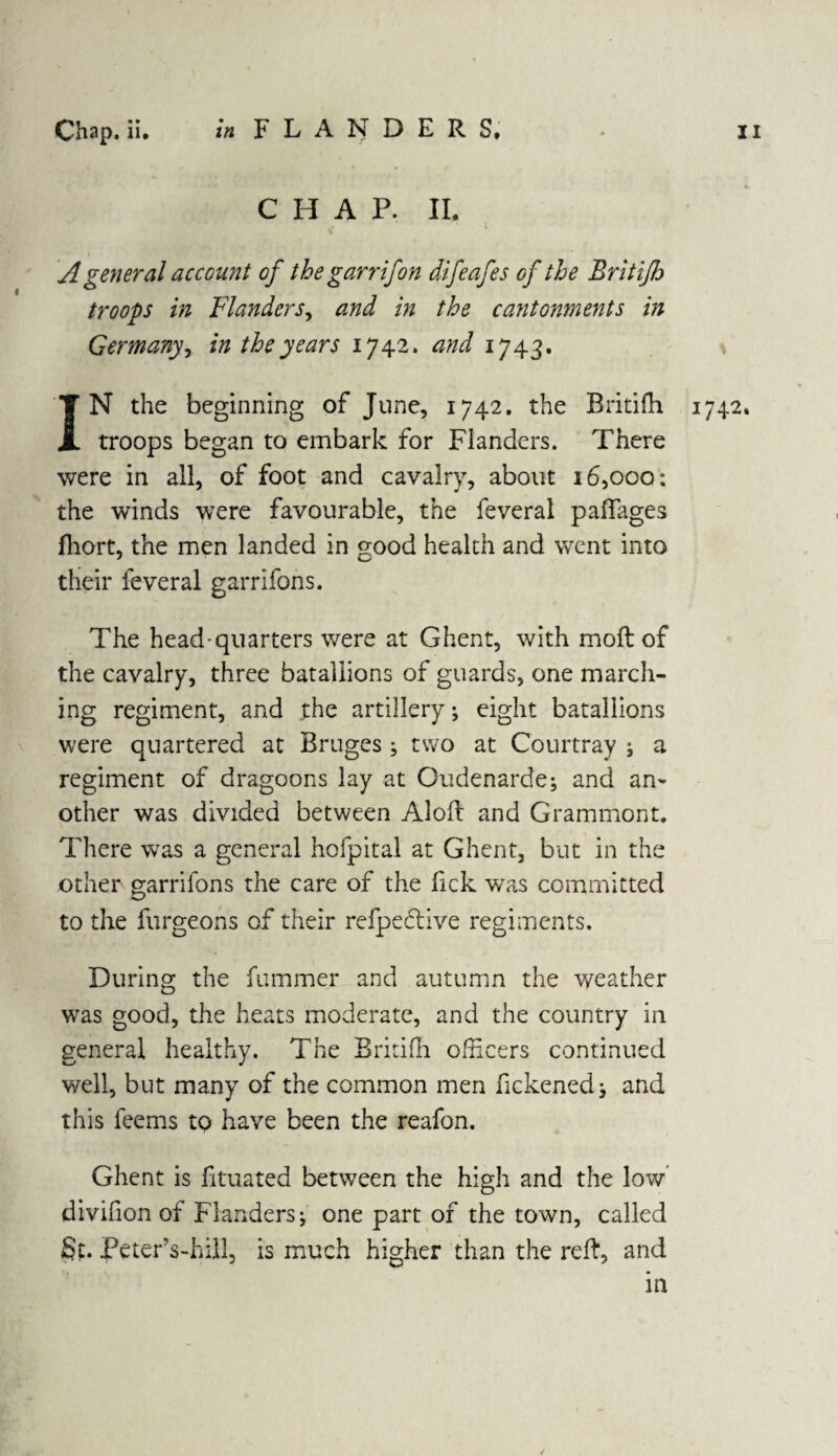 CHAP. II. A general account of thegarrifon difeafes of the Britiflj troops in Flanders, and in the cantonments in Germany, in the years 1742. and 1743. IN the beginning of June, 1742. the Britifh 1742. troops began to embark for Flanders. There were in all, of foot and cavalry, about 16,000: the winds were favourable, the feveral paffages fhort, the men landed in good health and went into their feveral garrifons. The head-quarters were at Ghent, with moft of the cavalry, three bataliions of guards, one march¬ ing regiment, and the artillery; eight bataliions were quartered at Bruges; two at Courtray ; a regiment of dragoons lay at Gudenarde; and an¬ other was divided between Aloft and Grammont. There was a general hofpital at Ghent, but in the other garrifons the care of the fick was committed to the furgeons of their refpeftive regiments. During the fummer and autumn the weather was good, the heats moderate, and the country in general healthy. The Britifh officers continued well, but many of the common men fickened; and this feems to have been the reafon. Ghent is fituated between the high and the low’ divifion of Flanders; one part of the town, called St. Peter’s-hill, is much higher than the reft, and in