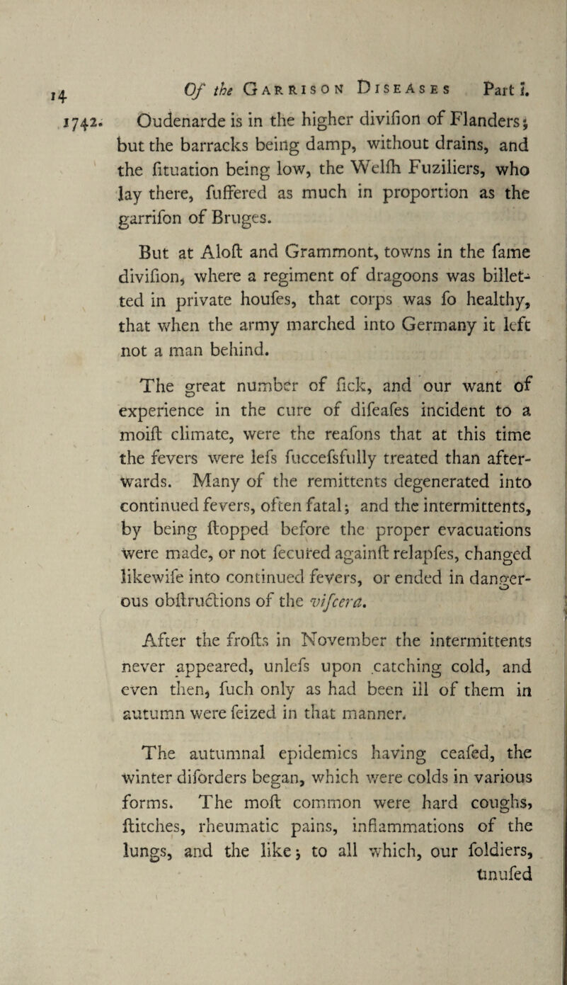 H 1742. Of the Garrison Diseases Part l Oudenarde is in the higher divihon of Flanders; but the barracks being damp, without drains, and the fituation being low, the Welfh Fuziliers, who lay there, fuffered as much in proportion as the garrifon of Bruges. But at Aloft and Grammont, towns in the fame divifion, where a regiment of dragoons was billet- ted in private houfes, that corps was fo healthy, that when the army marched into Germany it left not a man behind. The great number of fick, and our want of experience in the cure of difeafes incident to a moift climate, were the reafons that at this time the fevers were lefs fuccefsfully treated than after¬ wards. Many of the remittents degenerated into continued fevers, often fatal; and the intermittents, by being flopped before the proper evacuations were made, or not fecuted againft relapfes, changed likewife into continued fevers, or ended in danger¬ ous obftructions of the vifcera. After the frofts in November the intermittents never appeared, unlefs upon catching cold, and even then, fuch only as had been ill of them in autumn were feized in that manner. The autumnal epidemics having ceafed, the winter diforders began, which were colds in various forms. The moft common were hard coughs, flitches, rheumatic pains, inflammations of the lungs, and the like; to all which, our foldiers, tmufed
