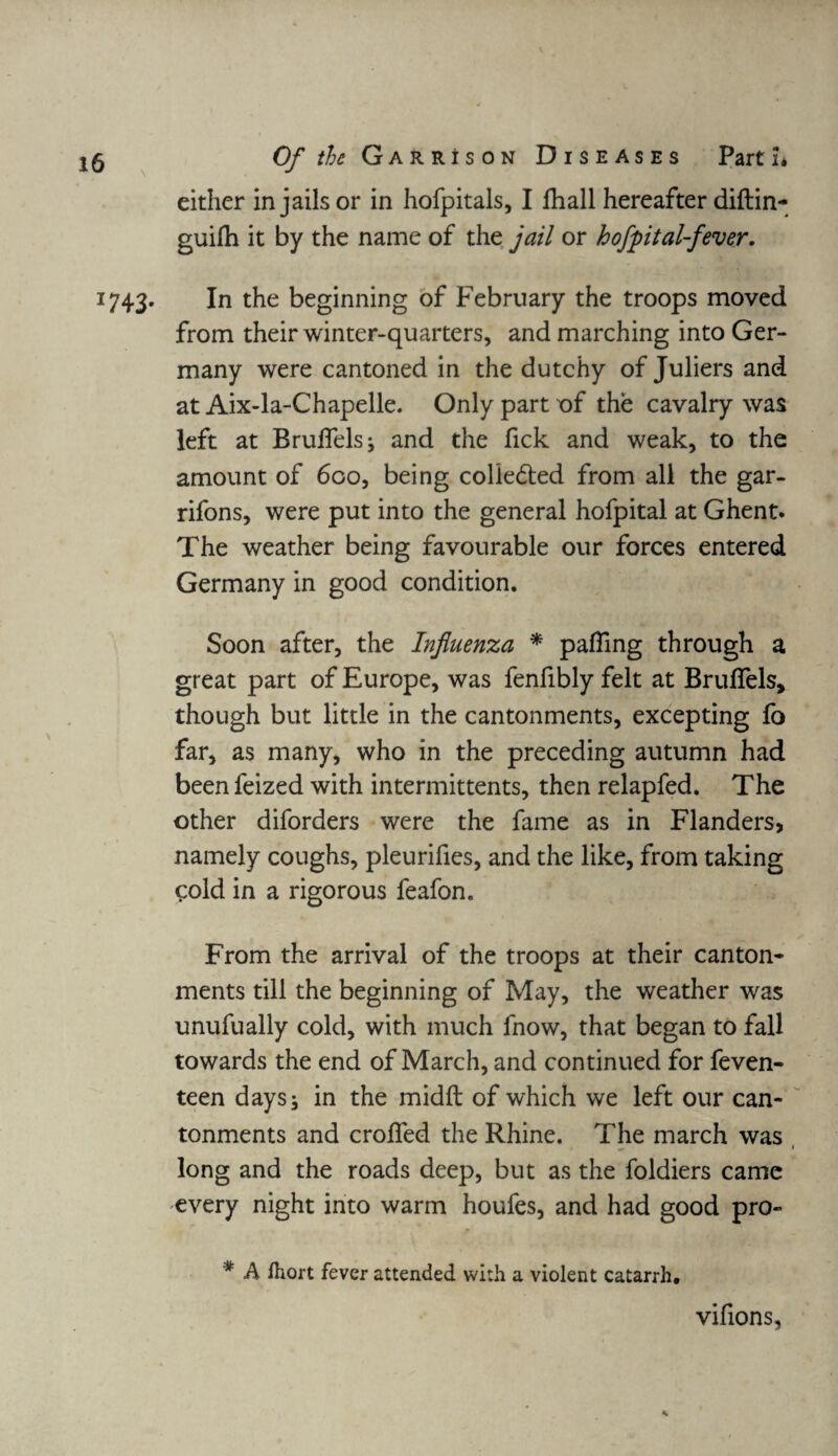 either in jails or in hofpitals, I fhall hereafter diftin- guilh it by the name of the jail or hofpital-fever. 1743. In the beginning of February the troops moved from their winter-quarters, and marching into Ger¬ many were cantoned in the dutchy of Juliers and at Aix-la-Chapelle. Only part of the cavalry was left at Brulfelsj and the fick and weak, to the amount of 600, being coliedted from all the gar- rifons, were put into the general hofpital at Ghent. The weather being favourable our forces entered Germany in good condition. Soon after, the Influenza * palling through a great part of Europe, was fenfibly felt at Brufiels, though but little in the cantonments, excepting fo far, as many, who in the preceding autumn had beenfeized with intermittents, then relapfed. The other diforders were the fame as in Flanders, namely coughs, pleurifies, and the like, from taking cold in a rigorous feafon. From the arrival of the troops at their canton¬ ments till the beginning of May, the weather was unufually cold, with much fnow, that began to fall towards the end of March, and continued for feven- teen days; in the midft of which we left our can¬ tonments and eroded the Rhine. The march was long and the roads deep, but as the foldiers came every night into warm houfes, and had good pro- * A fliort fever attended with a violent catarrh. vifions,