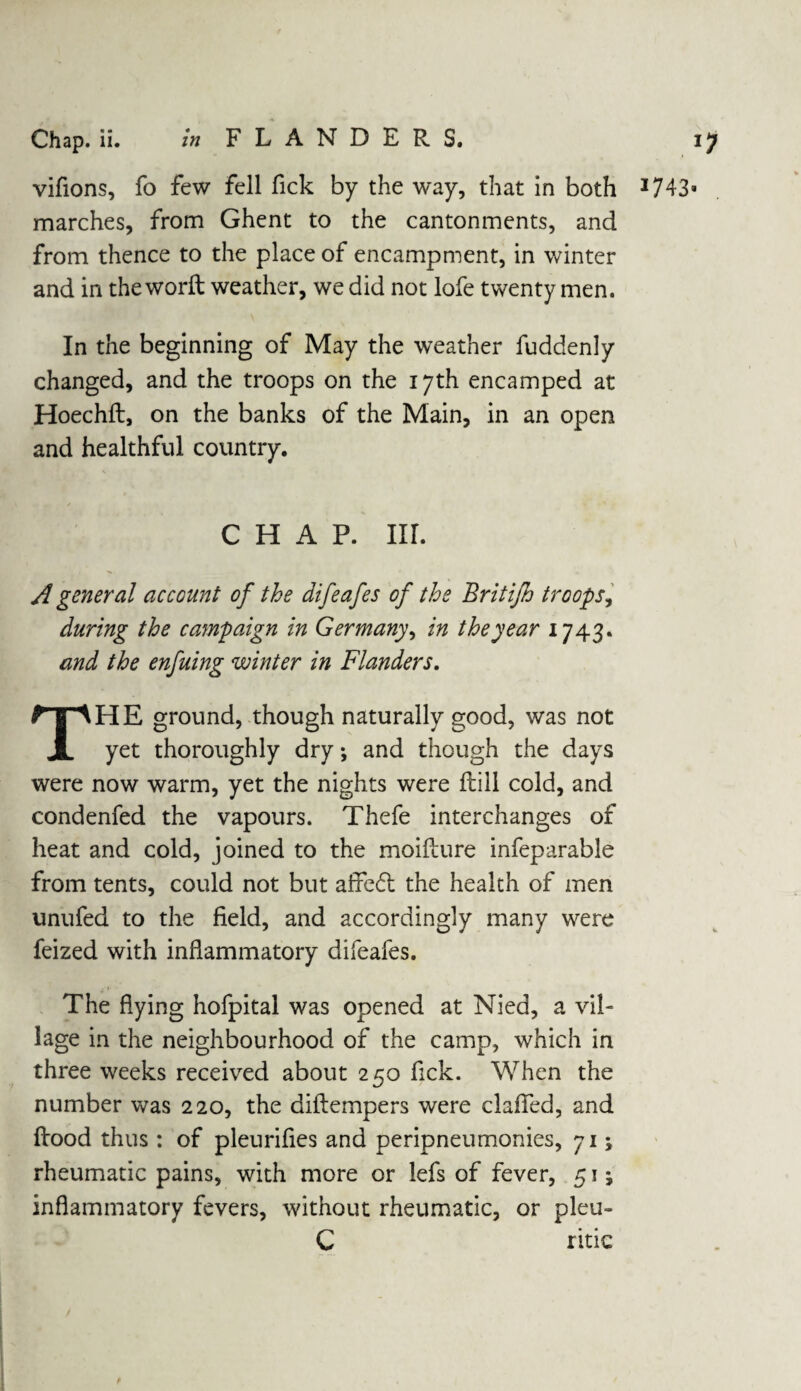 vifions, fo few fell fick by the way, that in both 1743 marches, from Ghent to the cantonments, and from thence to the place of encampment, in winter and in the word weather, we did not lofe twenty men. In the beginning of May the weather fuddenly changed, and the troops on the 17th encamped at Hoechft, on the banks of the Main, in an open and healthful country. CHAP. III. A general account of the difeafes of the Britijh troops, during the campaign in Germany, in the year 1743. and the enfuing winter in Flanders. THE ground, though naturally good, was not yet thoroughly dry; and though the days were now warm, yet the nights were ftiil cold, and condenfed the vapours. Thefe interchanges of heat and cold, joined to the moilture infeparable from tents, could not but affedt the health of men unufed to the field, and accordingly many were feized with inflammatory difeafes. i ' The flying hofpital was opened at Nied, a vil¬ lage in the neighbourhood of the camp, which in three weeks received about 2 50 fick. When the number was 220, the diftempers were clafied, and Rood thus : of pleurifies and peripneumonies, 71; rheumatic pains, with more or lefs of fever, 51; inflammatory fevers, without rheumatic, or pleu- C ritic