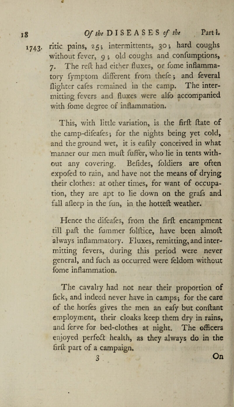 IS 1743- Of the D I S E A S E S of the Part I. ritic pains, 25; intermittents, 30-, hard coughs without fever, 9 ; old coughs and confumptions, 7. The reft had either fluxes, or fome inflamma¬ tory fymptom different from thefe; and feveral (lighter cafes remained in the camp. The inter¬ mitting fevers and fluxes were alfo accompanied with fome degree of inflammation. This, with little variation, is the firft ftate of the camp-difeafes; for the nights being yet cold, and the ground wet, it is eafily conceived in what manner our men muft fuffer, who lie in tents with¬ out any covering. Beftdes, foldiers are often expofed to rain, and have not the means of drying their clothes: at other times, for want of occupa¬ tion, they are apt to lie down on the grafs and fall afleep in the fun, in the hotted weather. Hence the difeafes, from the firft encampment till paft the fummer folftice, have been almoft always inflammatory. Fluxes, remitting, and inter¬ mitting fevers, during this period were never general, and fuch as occurred were feldom without fome inflammation. The cavalry had not near their proportion of fick, and indeed never have in camps*, for the care of the horfes gives the men an eafy but conftant employment, their cloaks keep them dry in rains, and ferve for bed-clothes at night. The officers enjoyed perfect health, as they always do in the firft part of a campaign.