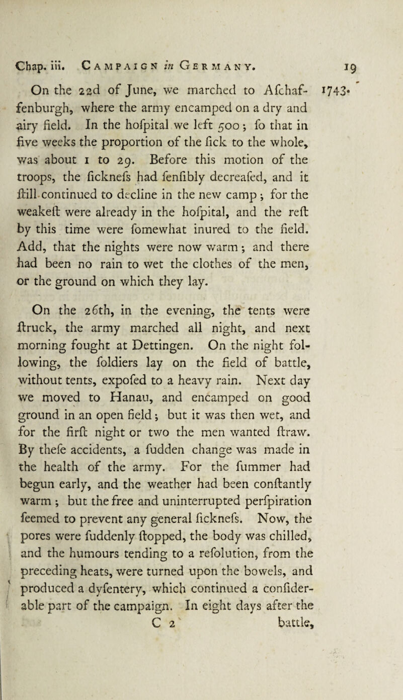 « On the 22d of June, we marched to Afchaf- 1743* fenburgh, where the army encamped on a dry and airy held. In the hofpital we left 500 ; fo that in five weeks the proportion of the fick to the whole, was about 1 to 29. Before this motion of the troops, the ficknefs had fenfibly decreafed, and it Hill continued to decline in the new camp ; for the weakeft were already in the hofpital, and the reft by this time were fomewhat inured to the field. Add, that the nights were now warm; and there had been no rain to wet the clothes of the men, or the ground on which they lay. On the 26th, in the evening, the tents were ftruck, the army marched all night, and next morning fought at Dettingen. On the night fol¬ lowing, the foldiers lay on the field of battle, without tents, expofed to a heavy rain. Next day we moved to Hanau, and encamped on good ground in an open field; but it was then wet, and for the firft night or two the men wanted ftraw. By thefe accidents, a fudden change was made in the health of the army. For the fummer had begun early, and the weather had been conftantly warm ; but the free and uninterrupted perfpiration feemed to prevent any general ficknefs. Now, the pores were fuddenly Hopped, the body was chilled, and the humours tending to a refolution, from the preceding heats, were turned upon the bowels, and produced a dyfentery, which continued a confider- able part of the campaign. In eight days after the C 2 battle.