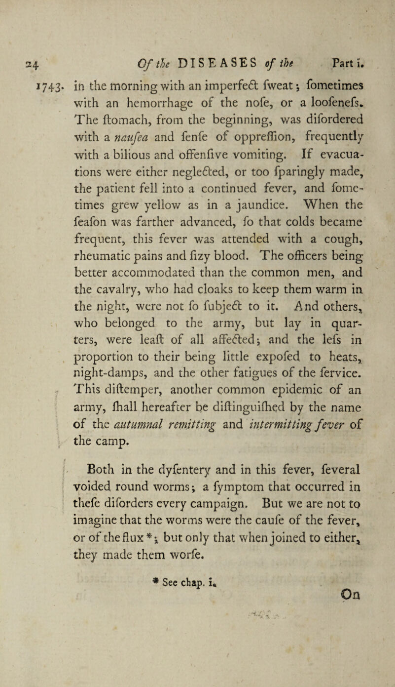 Part i. i?43* in the morning with an imperfedt fweat; fometimes with an hemorrhage of the nofe, or a loofenefs* The ftomach, from the beginning, was difordered with a naufea and fenfe of oppreffion, frequently with a bilious and offenfive vomiting. If evacua¬ tions were either negledted, or too fparingly made, the patient fell into a continued fever, and fome¬ times grew yellow as in a jaundice. When the feafon was farther advanced, fo that colds became frequent, this fever was attended with a cough, rheumatic pains and fizy blood. The officers being better accommodated than the common men, and the cavalry, who had cloaks to keep them warm in the night, were not fo fubjedl to it. And others, who belonged to the army, but lay in quar¬ ters, were leaft of all affedtedj and the lefs in proportion to their being little expofed to heats, night-damps, and the other fatigues of the fervice. This diftemper, another common epidemic of an army, ffiall hereafter be diftinguifhed by the name of the autumnal remitting and intermitting fever of the camp. 1 Both in the dyfentery and in this fever, feveral voided round worms ♦, a fymptom that occurred in thefe diforders every campaign. But we are not to imagine that the worms were the caufe of the fever, or of the flux*-, but only that when joined to either* they made them worfe. * See chap, i* On