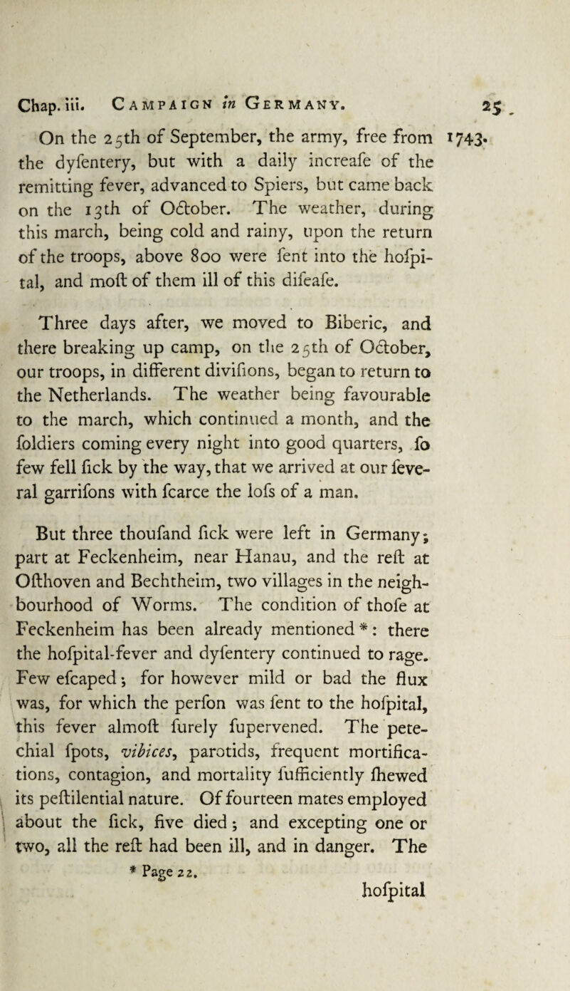 On the 25th of September, the army, free from 1743. the dyfentery, but with a daily increafe of the remitting fever, advanced to Spiers, but came back on the 13 th of Odtober. The weather, during this march, being cold and rainy, upon the return of the troops, above 800 v/ere fent into the hofpi- tal, and moft of them ill of this difeafe. Three days after, we moved to Biberic, and there breaking up camp, on the 25th of October, our troops, in different divifions, began to return to the Netherlands. The weather being favourable to the march, which continued a month, and the foldiers coming every night into good quarters, fo few fell fick by the way, that we arrived at our feve- ral garrifons with fcarce the lofs of a man. But three thoufand fick were left in Germany; part at Feckenheim, near Hanau, and the reft at Ofthoven and Bechtheim, two villages in the neigh¬ bourhood of Worms. The condition of thofe at Feckenheim has been already mentioned *: there the hofpital-fever and dyfentery continued to rage. Few efcaped; for however mild or bad the flux was, for which the perfon was fent to the hofpital, this fever almoft furely fupervened. The pete¬ chial fpots, vibices, parotids, frequent mortifica¬ tions, contagion, and mortality lufficiently fhewed its peftilential nature. Of fourteen mates employed about the fick, five died; and excepting one or two, all the reft had been ill, and in danger. The * Page 22. hofpital