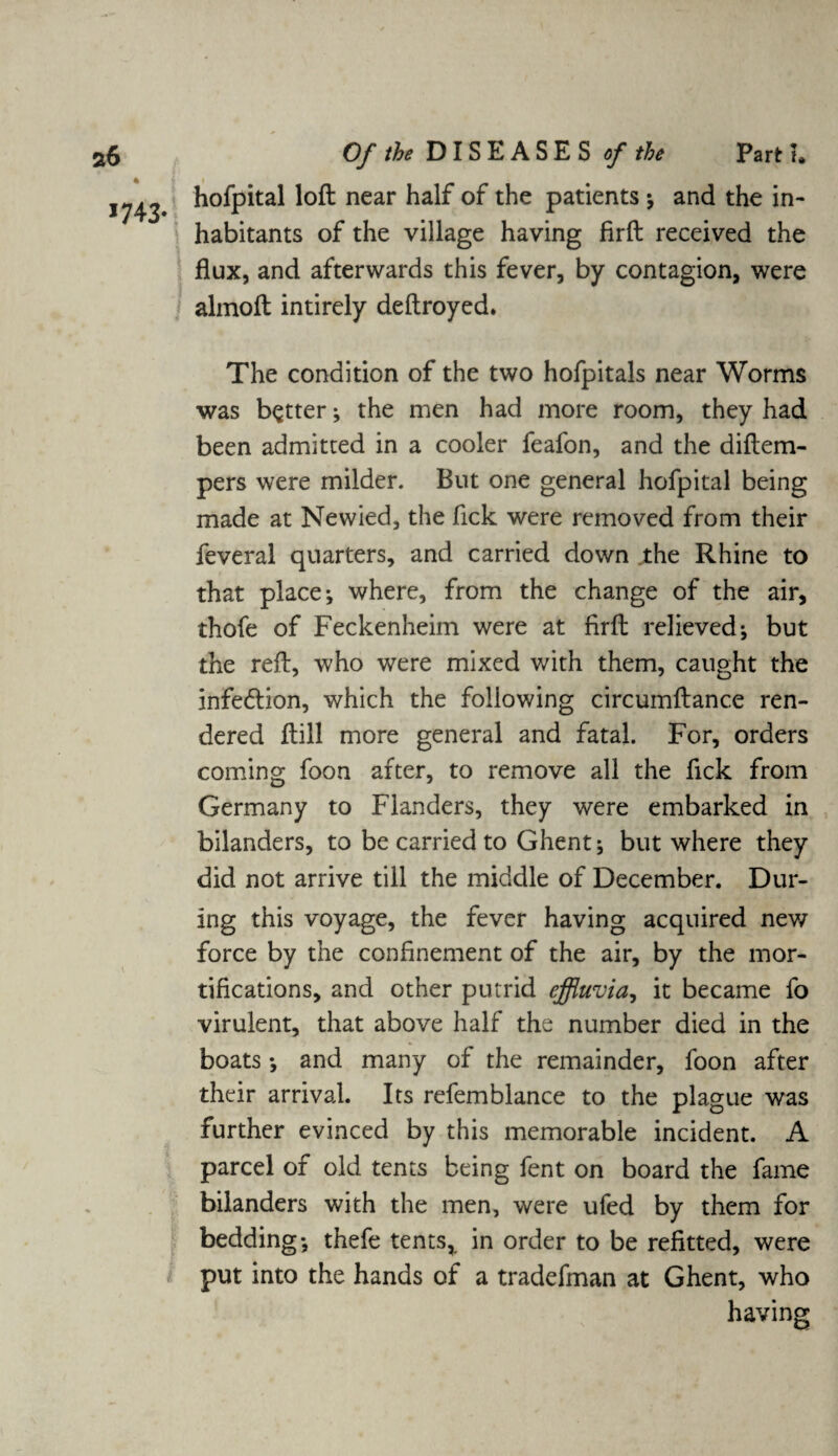 % hofpital loft near half of the patients ; and the in¬ habitants of the village having firft received the flux, and afterwards this fever, by contagion, were almoft intirely deftroyed. The condition of the two hofpitals near Worms was better; the men had more room, they had been admitted in a cooler feafon, and the diftem- pers were milder. But one general hofpital being made at Newied, the fick were removed from their feveral quarters, and carried down the Rhine to that place-, where, from the change of the air, thofe of Feckenheim were at firft relieved; but the reft, who were mixed with them, caught the infe&ion, which the following circumftance ren¬ dered ftill more general and fatal. For, orders coming foon after, to remove all the fick from Germany to Flanders, they were embarked in bilanders, to be carried to Ghent; but where they did not arrive till the middle of December. Dur¬ ing this voyage, the fever having acquired new force by the confinement of the air, by the mor¬ tifications, and other putrid effluvia, it became fo virulent, that above half the number died in the boats and many of the remainder, foon after their arrival. Its refemblance to the plague was further evinced by this memorable incident. A parcel of old tents being fent on board the fame bilanders with the men, were ufed by them for bedding; thefe tents, in order to be refitted, were put into the hands of a tradefman at Ghent, who having