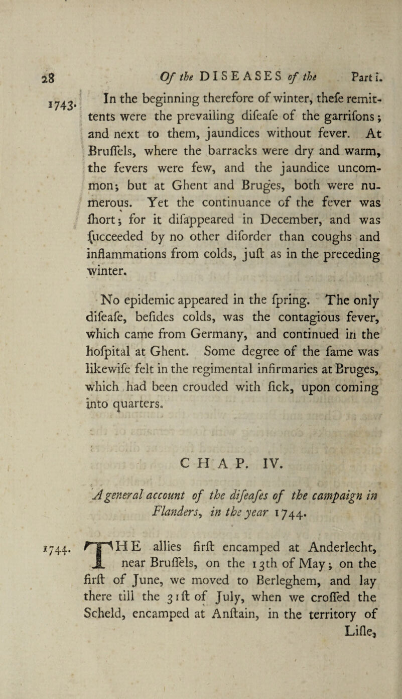 *8 1743- *744- Of the DISEASES of the Part i* In the beginning therefore of winter, thefe remit¬ tents were the prevailing difeafe of the garrifons; and next to them, jaundices without fever. At Brulfels, where the barracks were dry and warm, the fevers were few, and the jaundice uncom¬ mon; but at Ghent and Brug*es, both were nu¬ merous. Yet the continuance of the fever was % fhort; for it difappeared in December, and was Succeeded by no other diforder than coughs and inflammations from colds, juft as in the preceding winter. No epidemic appeared in the fpring. The only difeafe, befides colds, was the contagious fever, which came from Germany, and continued in the hofpital at Ghent. Some degree of the fame was likewife felt in the regimental infirmaries at Bruges, which had been crouded with fick, upon coming into quarters. CHAP. IV. jl general account of the difeafes of the campaign in Flanders, in the year 1744. THE allies firft encamped at Anderlecht, near Brufifels, on the 13 th of May; on the firft of June, we moved to Berleghem, and lay there till the 31ft of July, when we crofted the Scheld, encamped at Anftain, in the territory of Lifle3
