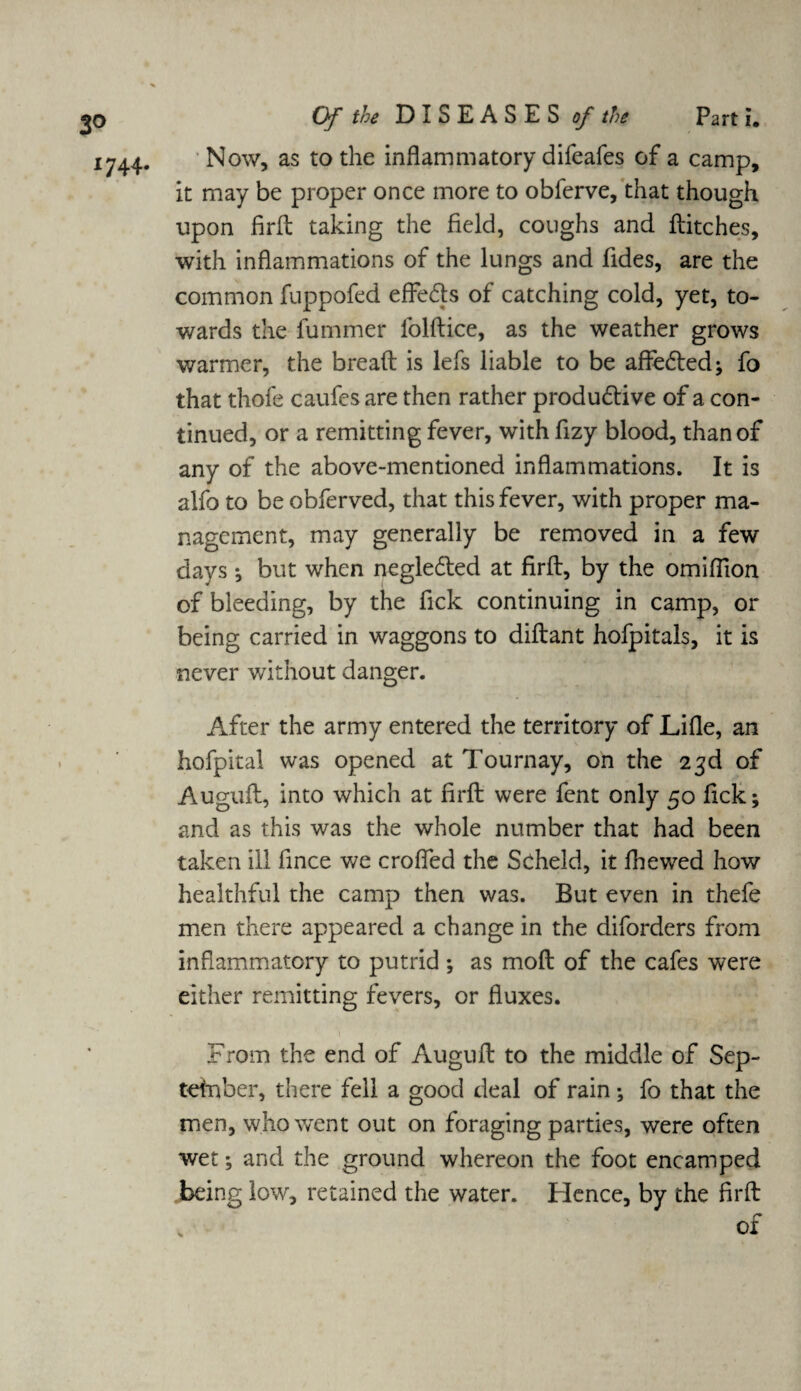 1744- Of the DISEASES of the Part i. Now, as to the inflammatory difeafes of a camp, it may be proper once more to obferve, that though upon firfl: taking the field, coughs and flitches, with inflammations of the lungs and fides, are the common fuppofed effedls of catching cold, yet, to¬ wards the fummer folftice, as the weather grows warmer, the bread is lefs liable to be afledled; fo that thofe caufcsare then rather produdtive of a con¬ tinued, or a remitting fever, with fizy blood, than of any of the above-mentioned inflammations. It is alfo to be obferved, that this fever, with proper ma¬ nagement, may generally be removed in a few days ; but when negleded at firfl, by the omiflion of bleeding, by the fick continuing in camp, or being carried in waggons to diflant hofpitals, it is never without danger. After the army entered the territory of Lifle, an hofpital was opened at Tournay, on the 23d of Augufl, into which at firfl were fent only 50 fick; and as this was the whole number that had been taken ill fince we crofled the Scheld, it fhewed how healthful the camp then was. But even in thefe men there appeared a change in the diforders from inflammatory to putrid; as mofl of the cafes were either remitting fevers, or fluxes. 1 v * - U3p wjJ •'* * | “*1 From the end of Augufl to the middle of Sep- tetnber, there fell a good deal of rain; fo that the men, who went out on foraging parties, were often wet; and the ground whereon the foot encamped being low, retained the water. Hence, by the firfl: of