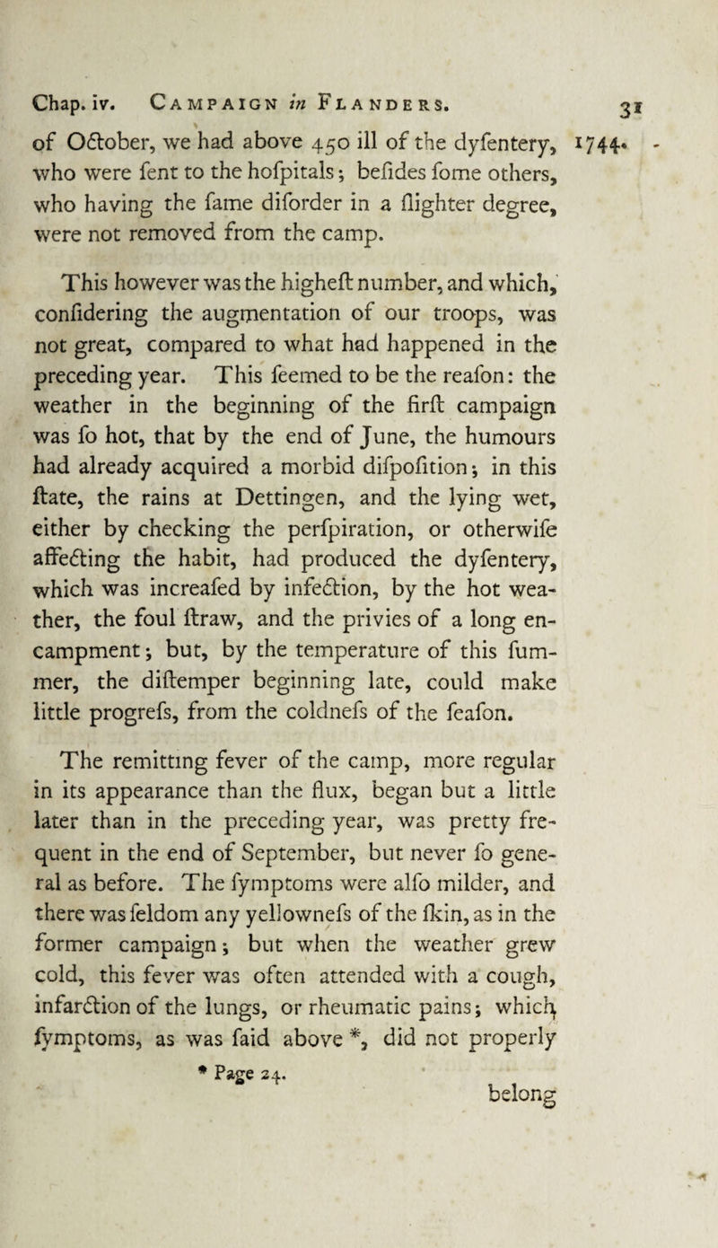 of October, we had above 450 ill of the dyfentery, who were fent to the hofpitals; befides fome others, who having the fame diforder in a (lighter degree, were not removed from the camp. This however was the higheft number, and which, confidering the augmentation of our troops, was not great, compared to what had happened in the preceding year. This feemed to be the reafon: the weather in the beginning of the firft campaign was fo hot, that by the end of June, the humours had already acquired a morbid difpofition •, in this Hate, the rains at Dettingen, and the lying wet, either by checking the perfpiration, or otherwife affeCting the habit, had produced the dyfentery, which was increafed by infection, by the hot wea¬ ther, the foul ftraw, and the privies of a long en¬ campment ; but, by the temperature of this futu¬ rner, the diftemper beginning late, could make little progrefs, from the coldnefs of the feafon. The remitting fever of the camp, more regular in its appearance than the flux, began but a little later than in the preceding year, was pretty fre¬ quent in the end of September, but never fo gene¬ ral as before. The fymptoms were alfo milder, and there wasfeldom any yellownefs of the fkin, as in the former campaign; but when the weather grew cold, this fever was often attended with a cough, infarction of the lungs, or rheumatic pains; whicfy fymptoms, as was faid above did not properly * Page 24. belong 3i 1744. - A