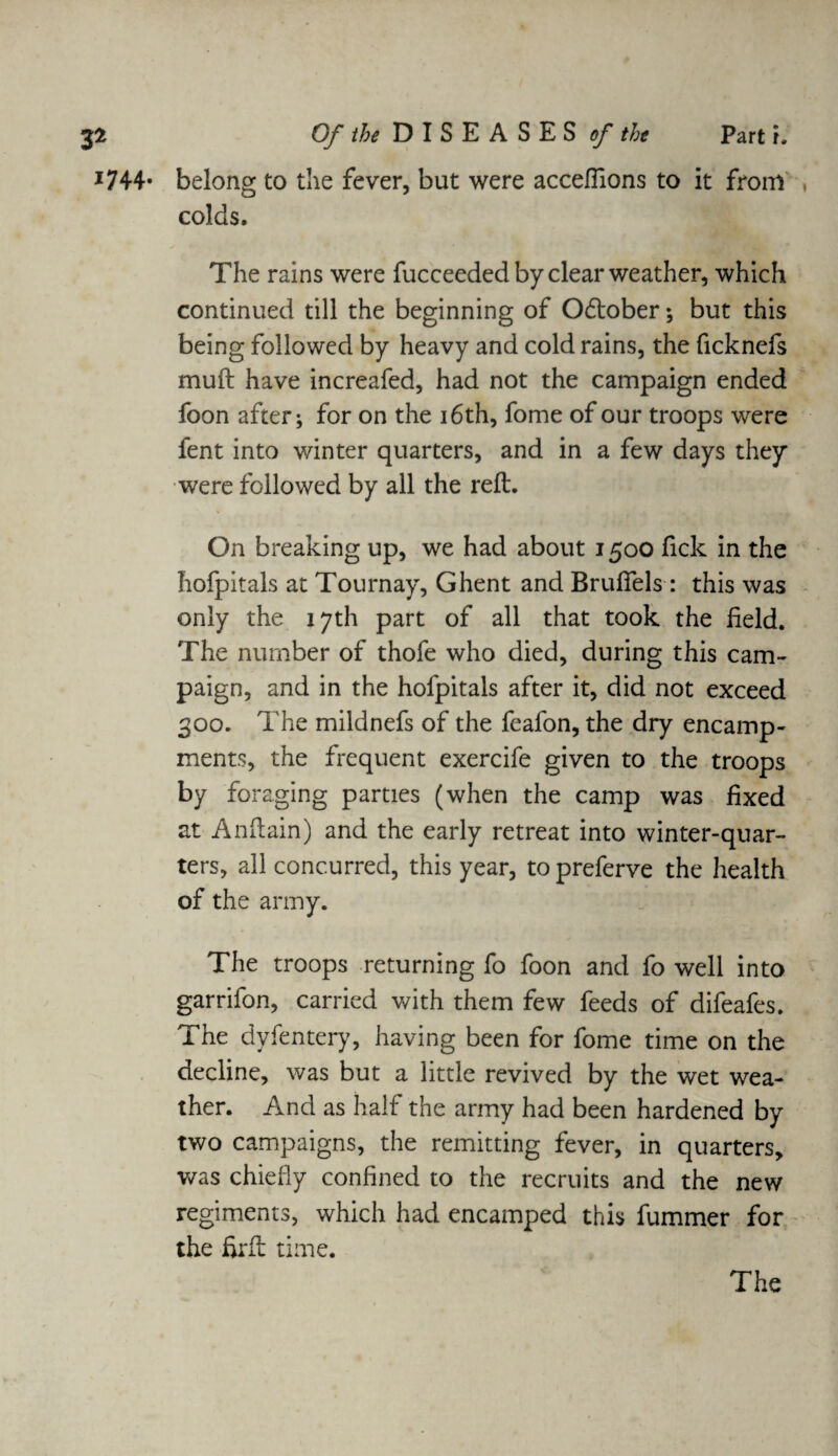 1744. belong to the fever, but were acceflions to it from colds. The rains were fucceeded by clear weather, which continued till the beginning of October; but this being followed by heavy and cold rains, the ficknefs muft have increafed, had not the campaign ended foon after; for on the 16 th, fome of our troops were fent into winter quarters, and in a few days they were followed by all the reft. On breaking up, we had about 1500 fick in the hofpitals at Tournay, Ghent and Bruflfels: this was only the 17th part of all that took the field. The number of thofe who died, during this cam¬ paign, and in the hofpitals after it, did not exceed 300. The mildnefs of the feafon, the dry encamp¬ ments, the frequent exercife given to the troops by foraging parties (when the camp was fixed at Anftain) and the early retreat into winter-quar¬ ters, all concurred, this year, to preferve the health of the army. The troops returning fo foon and fo well into garrifon, carried with them few feeds of difeafes. The dyfentery, having been for fome time on the decline, was but a little revived by the wet wea¬ ther. And as half the army had been hardened by two campaigns, the remitting fever, in quarters, was chiefly confined to the recruits and the new regiments, which had encamped this fummer for the fir ft time. The
