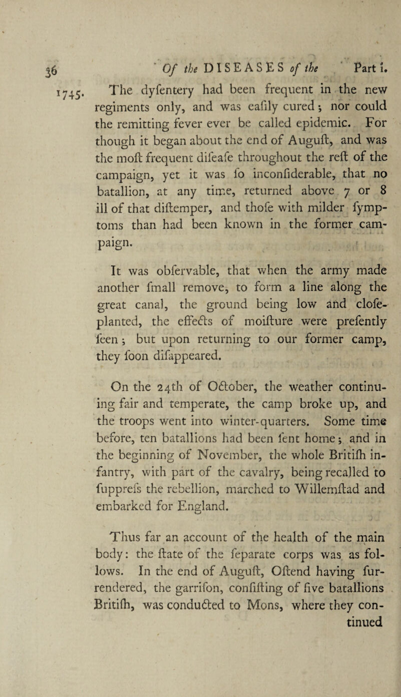 1745* The dyfentery had been frequent in the new regiments only, and was eafily cured *, nor could the remitting fever ever be called epidemic. For though it began about the end of Auguft, and was the moft frequent difeafe throughout the reft of the campaign, yet it was fo inconfiderable, that no batallion, at any time, returned above 7 or 8 ill of that diftemper, and thofe with milder fymp- toms than had been known in the former cam- / . J : tv- .l paign. It was obfervable, that when the army made another fmall remove, to form a line along the great canal, the ground being low and clofe- planted, the effefts of moifture were prefently feen •, but upon returning to our former camp, they loon difappeared. On the 24th of O6lober, the weather continu¬ ing fair and temperate, the camp broke up, and the troops went into winter-quarters. Some time before, ten batallions had been lent home; and in the beginning of November, the whole Britifh in¬ fantry, with part of the cavalry, being recalled to fupprefs the rebellion, marched to Wiilemftad and embarked for England. Thus far an account of the health of the main , - * • ■* * •• « \ body: the ftate of the feparate corps was as fol¬ lows. In the end of Auguft, Oftend having fur- rendered, the garrifon, confifting of five batallions Britifh, was conduced to Mons, where they con¬ tinued