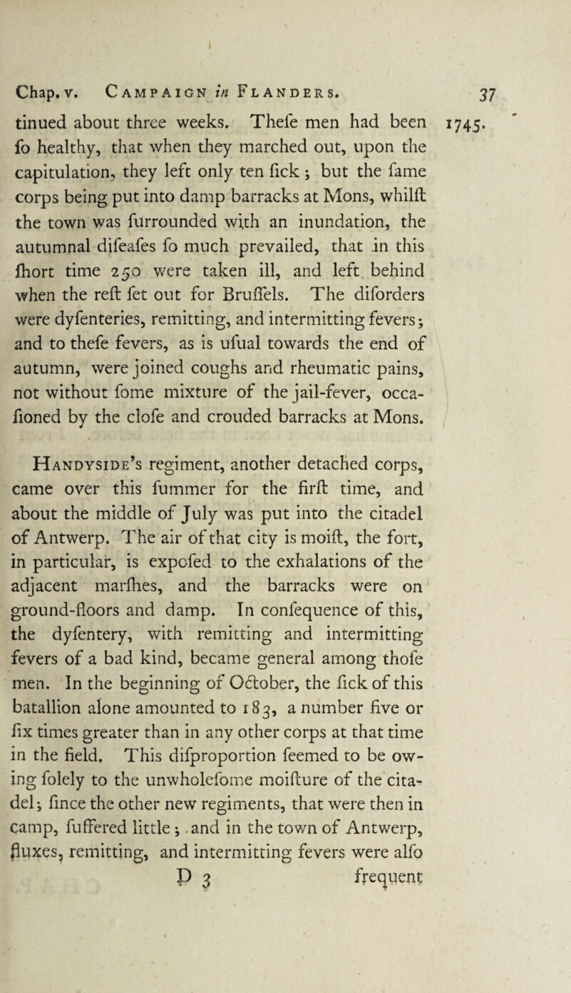tinued about three weeks. Thefe men had been 1745. fo healthy, that when they marched out, upon the capitulation, they left only ten Tick ; but the fame corps being put into damp barracks at Mons, whilft the town was furrounded with an inundation, the autumnal difeafes fb much prevailed, that in this fhort time 250 were taken ill, and left behind when the reft fet out for BrufTels. The diforders were dyfenteries, remitting, and intermitting fevers; and to thefe fevers, as is ufual towards the end of autumn, were joined coughs and rheumatic pains, not without fome mixture of the jail-fever, occa¬ sioned by the clofe and crouded barracks at Mons. Handyside’s regiment, another detached corps, came over this Summer for the firft time, and about the middle of July was put into the citadel of Antwerp. The air of that city is moift, the fort, in particular, is expcfed to the exhalations of the adjacent marfties, and the barracks were on ground-floors and damp. In confequence of this, the dyfentery, with remitting and intermitting fevers of a bad kind, became general among thofe men. In the beginning of October, the fickof this batallion alone amounted to 183, a number five or fix times greater than in any other corps at that time in the field. This disproportion Seemed to be ow¬ ing folely to the unwholefome moifture of the cita¬ del; Since the other new regiments, that were then in camp, Suffered little ; and in the town of Antwerp, fluxes, remitting, and intermitting fevers were alfo D 3 frequent