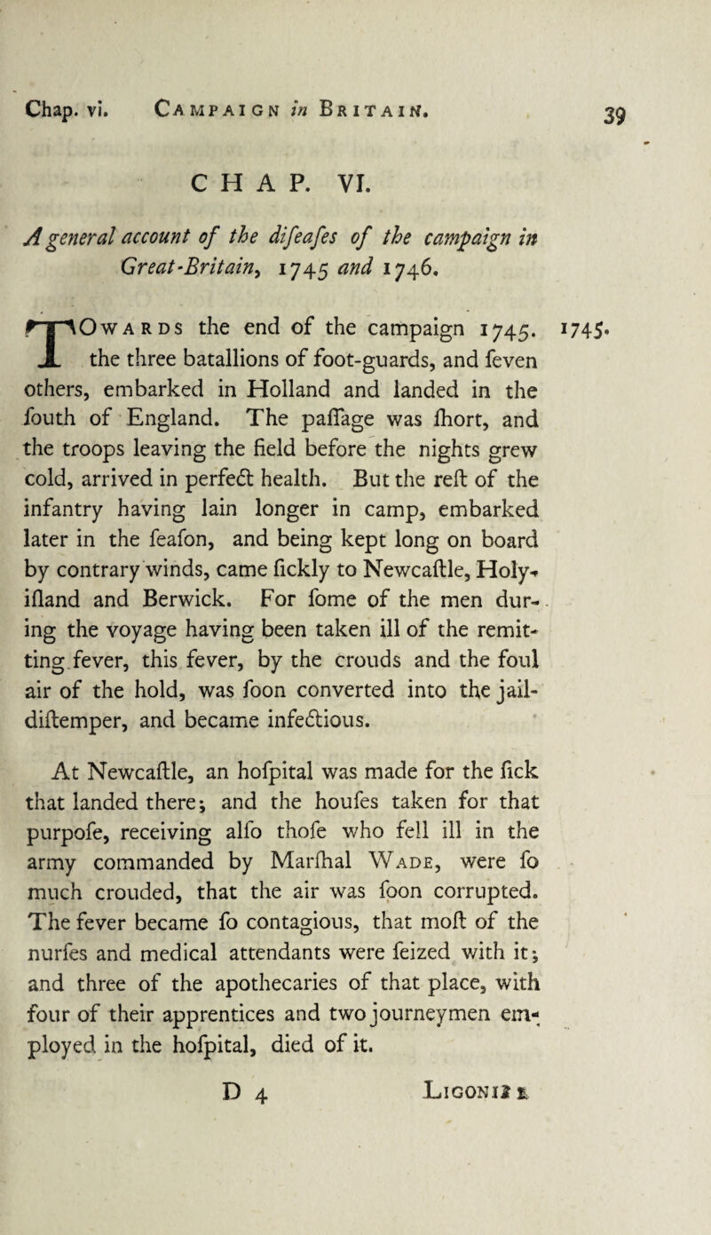 CHAP. VI. A general account of the difeafes of the campaign in Great-Britain^ 1745 and 1746. TOwards the end of the campaign 1745. the three batallions of foot-guards, and feven others, embarked in Holland and landed in the fouth of England. The palfage was fhort, and the troops leaving the field before the nights grew cold, arrived in perfedt health. But the reft of the infantry having lain longer in camp, embarked later in the feafon, and being kept long on board by contrary winds, came fickly to Newcaftle, Holy* iftand and Berwick. For fome of the men dur¬ ing the voyage having been taken ill of the remit¬ ting fever, this fever, by the crouds and the foul air of the hold, was foon converted into the jail- diftemper, and became infectious. At Newcaftle, an hofpital was made for the fick that landed there; and the houfes taken for that purpofe, receiving alfo thofe who fell ill in the army commanded by Marfhal Wade, were fo much crouded, that the air was foon corrupted. The fever became fo contagious, that moft of the nurfes and medical attendants were feized with it; and three of the apothecaries of that place, with four of their apprentices and two journeymen em¬ ployed in the hofpital, died of it. D 4 1745- Ligonijt %.