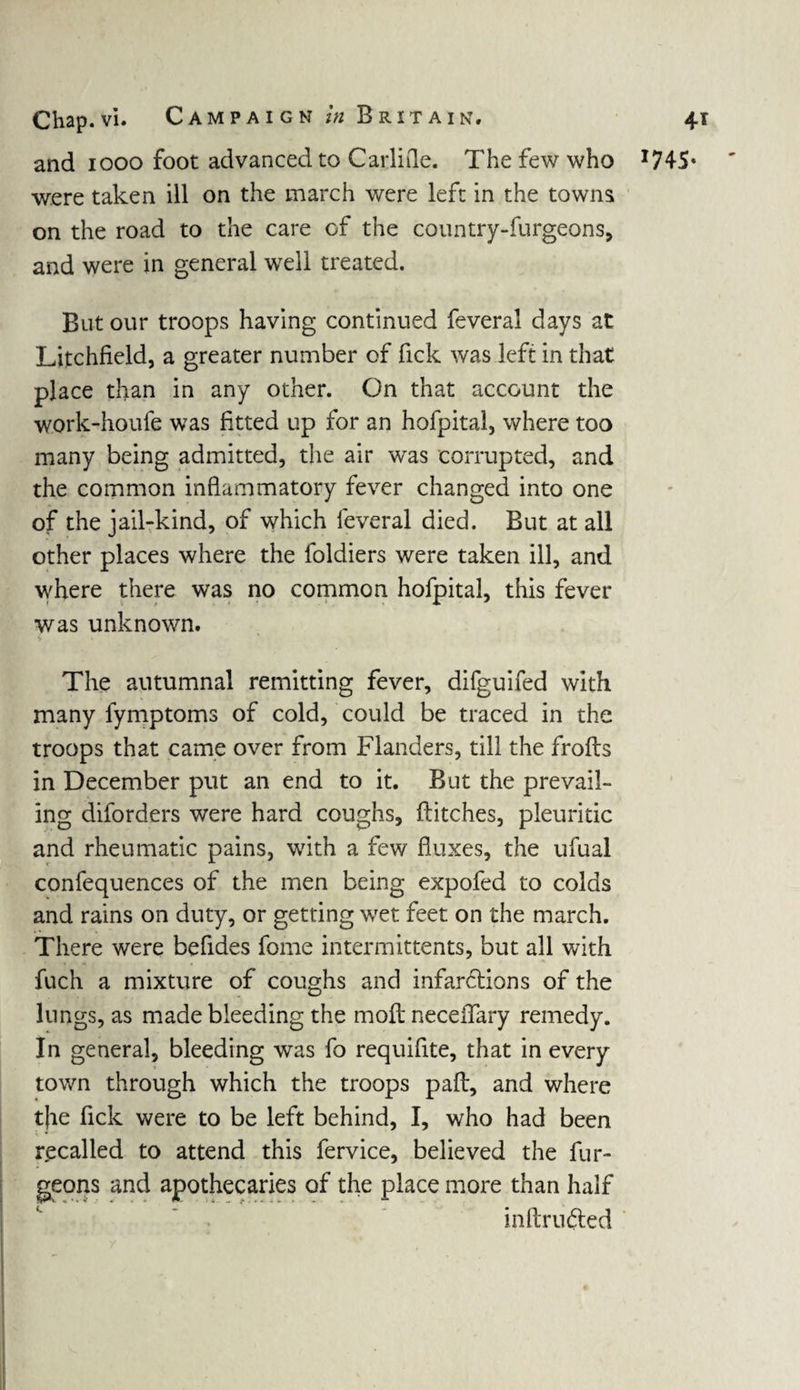 and 1000 foot advanced to CarliQe. The few who I74S« were taken ill on the march were left in the towns on the road to the care of the country-furgeons, and were in general well treated. But our troops having continued feveral days at Litchfield, a greater number of Tick was left in that place than in any other. On that account the work-houfe was fitted up for an hofpital, where too many being admitted, the air was corrupted, and the common inflammatory fever changed into one of the jail-kind, of which feveral died. But at all other places where the foldiers were taken ill, and where there was no common hofpital, this fever was unknown. The autumnal remitting fever, difguifed with many fymptoms of cold, could be traced in the troops that came over from Flanders, till the frofls in December put an end to it. But the prevail¬ ing diforders were hard coughs, flitches, pleuritic and rheumatic pains, with a few fluxes, the ufual confequences of the men being expofed to colds and rains on duty, or getting wet feet on the march. There were befides fome intermittents, but all with fuch a mixture of coughs and infarctions of the lungs, as made bleeding the moil neceiTary remedy. In general, bleeding was fo requifite, that in every town through which the troops pafl, and where tfe fick were to be left behind, I, who had been recalled to attend this fervice, believed the fur- geons and apothecaries of the place more than half inftrufted
