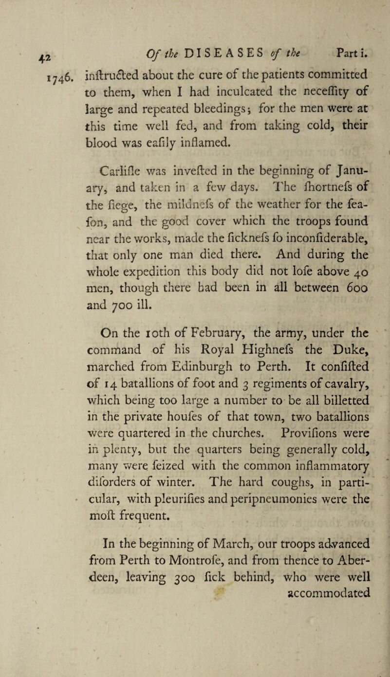 1746. inftru&ed about the cure of the patients committed to them, when I had inculcated the neceflity of large and repeated bleedings; for the men were at this time well fed, and from taking cold, their blood was eafily inflamed. Carlifle was invefled in the beginning of Janu¬ ary, and taken in a few days. The fhortnefs of the liege, the milunefs of the weather for the fea- fon, and the good cover which the troops found near the works, made the ficknefs fo inconfiderable, that only one man died there. And during the whole expedition this body did not lofe above 40 men, though there had been in all between 600 and 700 ill. On the 10th of February, the army, under the command of his Royal Highnefs the Duke, marched from Edinburgh to Perth. It confided of 14 batallions of foot and 3 regiments of cavalry, which being too large a number to be all billetted in the private houfes of that town, two batallions were quartered in the churches. Provifions were in plenty, but the quarters being generally cold, many were feized with the common inflammatory diibrders of winter. The hard coughs, in parti¬ cular, with pleurifies and peripneumonies were the molt frequent. In the beginning of March, our troops advanced from Perth to Montrofe, and from thence to Aber¬ deen, leaving 300 fick behind, who were well accommodated