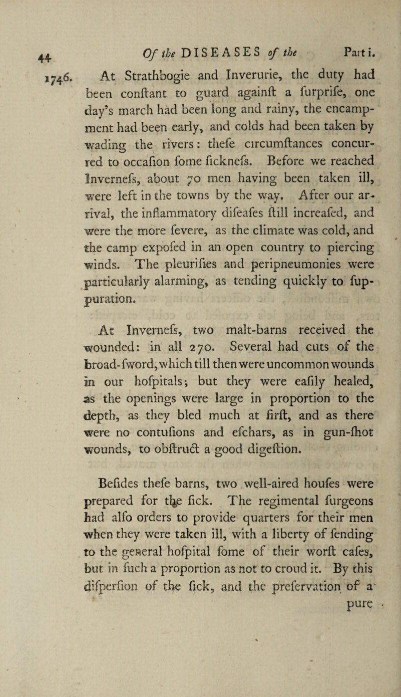 At Strathbogie and Inverurie, the duty had been conftant to guard againft a furprife, one day’s march had been long and rainy, the encamp¬ ment had been early, and colds had been taken by wading the rivers: thefe circumftances concur¬ red to occafion fome ficknefs. Before we reached Invernefs, about 70 men having been taken ill, were left in the towns by the way. After our ar¬ rival, the inflammatory difeafes dill increafed, and were the more fevere, as the climate was cold, and the camp expofed in an open country to piercing winds. The pleurifies and peripneumonies were particularly alarming, as tending quickly to fup- puration. At Invernefs, two malt-barns received the wounded: in all 270. Several had cuts of the broad-fword, which till then were uncommon wounds in our hofpitals; but they were eafily healed, sts the openings were large in proportion to the depth, as they bled much at firft, and as there were no contufions and efchars, as in gun-fhot wounds, to obflrud a good digeilion. Befides thefe barns, two well-aired houfes were prepared for tl&e fick. The regimental furgeons had alfo orders to provide quarters for their men when they were taken ill, with a liberty of fending to the general hofpital fome of their worft cafes, but in fuch a proportion as not to croud it. By this difperfion of the fick, and the prefervation of a pure
