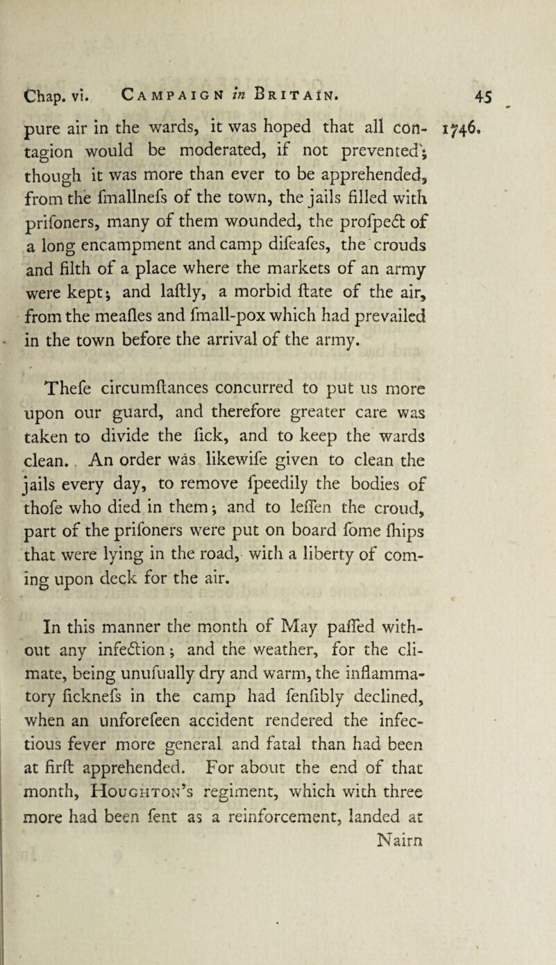 pure air in the wards, it was hoped that all con- 1746. tagion would be moderated, if not prevented; though it was more than ever to be apprehended, from the fmallnefs of the town, the jails filled with prifoners, many of them wounded, the profped of a long encampment and camp difeafes, the crouds and filth of a place where the markets of an army were kept; and laftly, a morbid ftate of the air, from the meafles and fmall-pox which had prevailed in the town before the arrival of the army. Thefe circumflances concurred to put us more upon our guard, and therefore greater care was taken to divide the fick, and to keep the wards clean.. An order was likewife given to clean the jails every day, to remove fpeedily the bodies of thofe who died in them; and to leiTen the croud, part of the prifoners were put on board fome fhips that were lying in the road, with a liberty of com¬ ing upon deck for the air. In this manner the month of May palled with¬ out any infection; and the weather, for the cli¬ mate, being unufually dry and warm, the inflamma¬ tory ficknefs in the camp had fenfibly declined, when an unforefeen accident rendered the infec¬ tious fever more general and fatal than had been at firfl apprehended. For about the end of that month, Houghton’s regiment, which with three more had been fent as a reinforcement, landed at Nairn