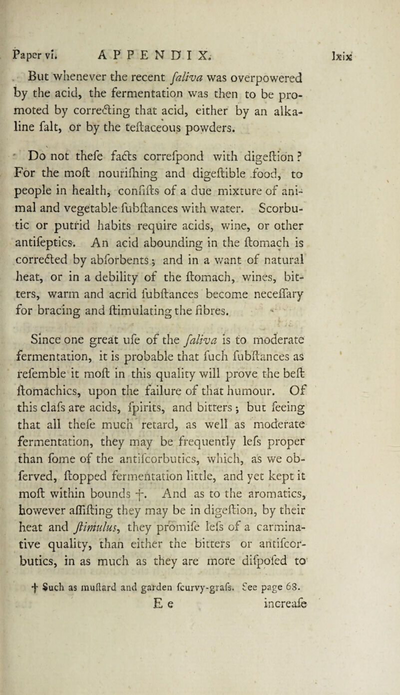 But whenever the recent faliva was overpowered by the acid, the fermentation was then to be pro¬ moted by correcting that acid, either by an alka¬ line fait, or by the teftaceous powders. \ Do not thefe facts correfpond with digeftion ? For the moll nourishing and digeftible .food, to people in health, confifts of a due mixture of ani¬ mal and vegetable fubflances with water. Scorbu¬ tic or putrid habits require acids, wine, or other antifeptics. An acid abounding in the ftomach is corrected by abforbents ^ and in a want of natural heat, or in a debility of the ftomach, wines, bit¬ ters, warm and acrid fubflances become neceftary for bracing and ftimulating the fibres. Since one great ufe of the faliva is to moderate fermentation, it is probable that fuch fubflances as refemble it moft in this quality will prove the befl ftomachics, upon the failure of that humour. Of this clafs are acids, Spirits, and bitters-, but feeing that all thefe much retard, as well as moderate fermentation, they may be frequently lefs proper than fome of the antifcorbutics, which, as we ob- ferved, flopped fermentation little, and yet kept it moft within bounds -f*. And as to the aromatics, however aftifting they may be in digeftion, by their heat and ftimulus, they promife lefs of a carmina¬ tive quality, than either the bitters or antifcor¬ butics, in as much as they are more difpofed to •f- Such as muftard and garden fcurvy-grafs. fee page 63. E e increafe