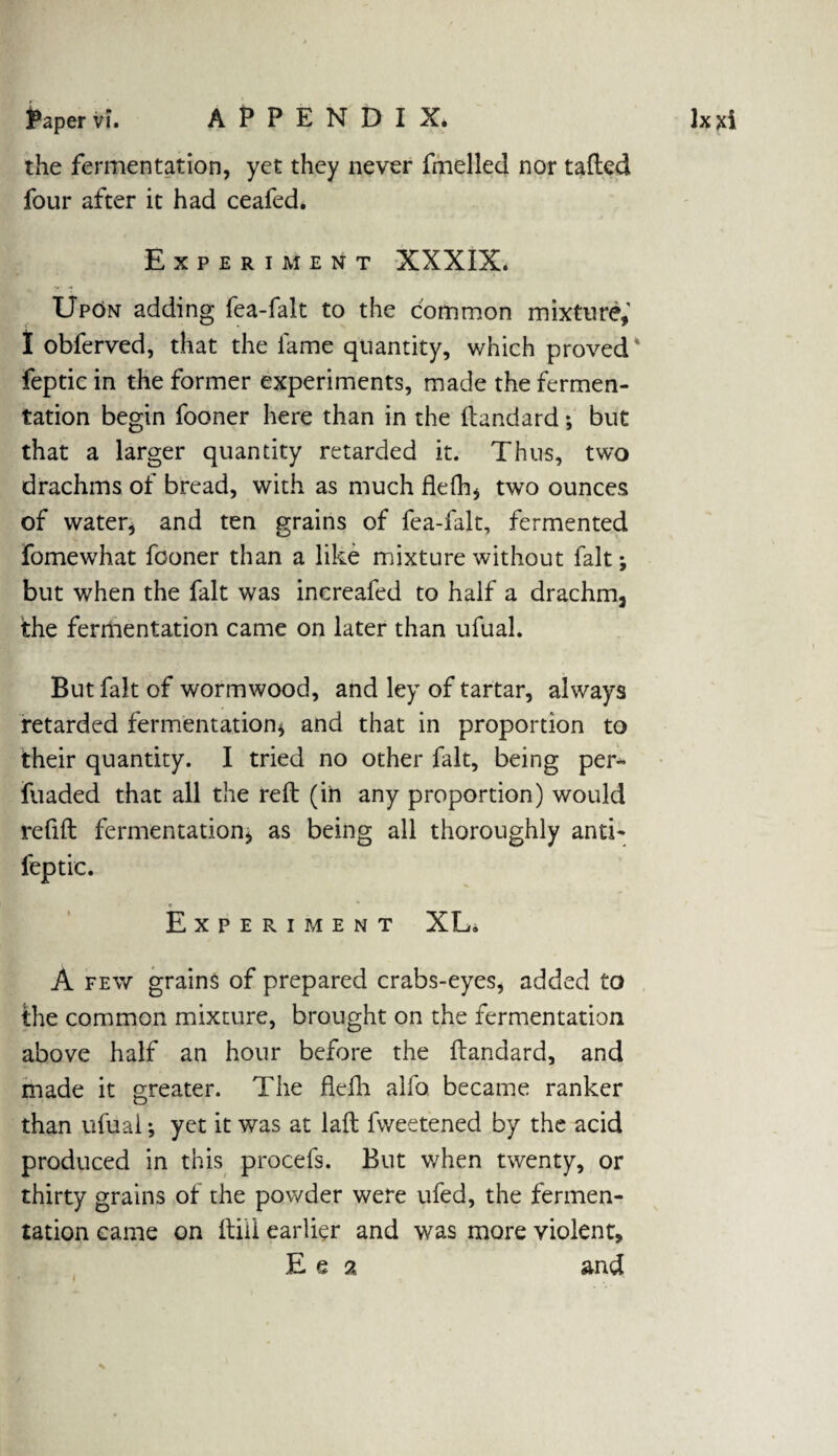 the fermentation, yet they never fmelled nor tailed four after it had ceafed. Experiment XXXIX. Upon adding fea-falt to the common mixture,' I obferved, that the lame quantity, which proved feptic in the former experiments, made the fermen¬ tation begin fooner here than in the ftandard; but that a larger quantity retarded it. Thus, two drachms of bread, with as much fkfh, two ounces of water, and ten grains of fea-falt, fermented fomewhat fooner than a like mixture without fait; but when the fait was increafed to half a drachm, the fermentation came on later than ufual. But fait of wormwood, and ley of tartar, always retarded fermentation* and that in proportion to their quantity. I tried no other fait, being per- fuaded that all the reft (in any proportion) would refill fermentation, as being all thoroughly anti- feptic. * Experiment XL. A few grains of prepared crabs-eyes, added to the common mixture, brought on the fermentation above half an hour before the ftandard, and made it greater. The flefh alfo became ranker than ufual * yet it was at laft fweetened by the acid produced in this procefs. But when twenty, or thirty grains of the powder were ufed, the fermen¬ tation came on ftiil earlier and was more violent, Ee 2 and