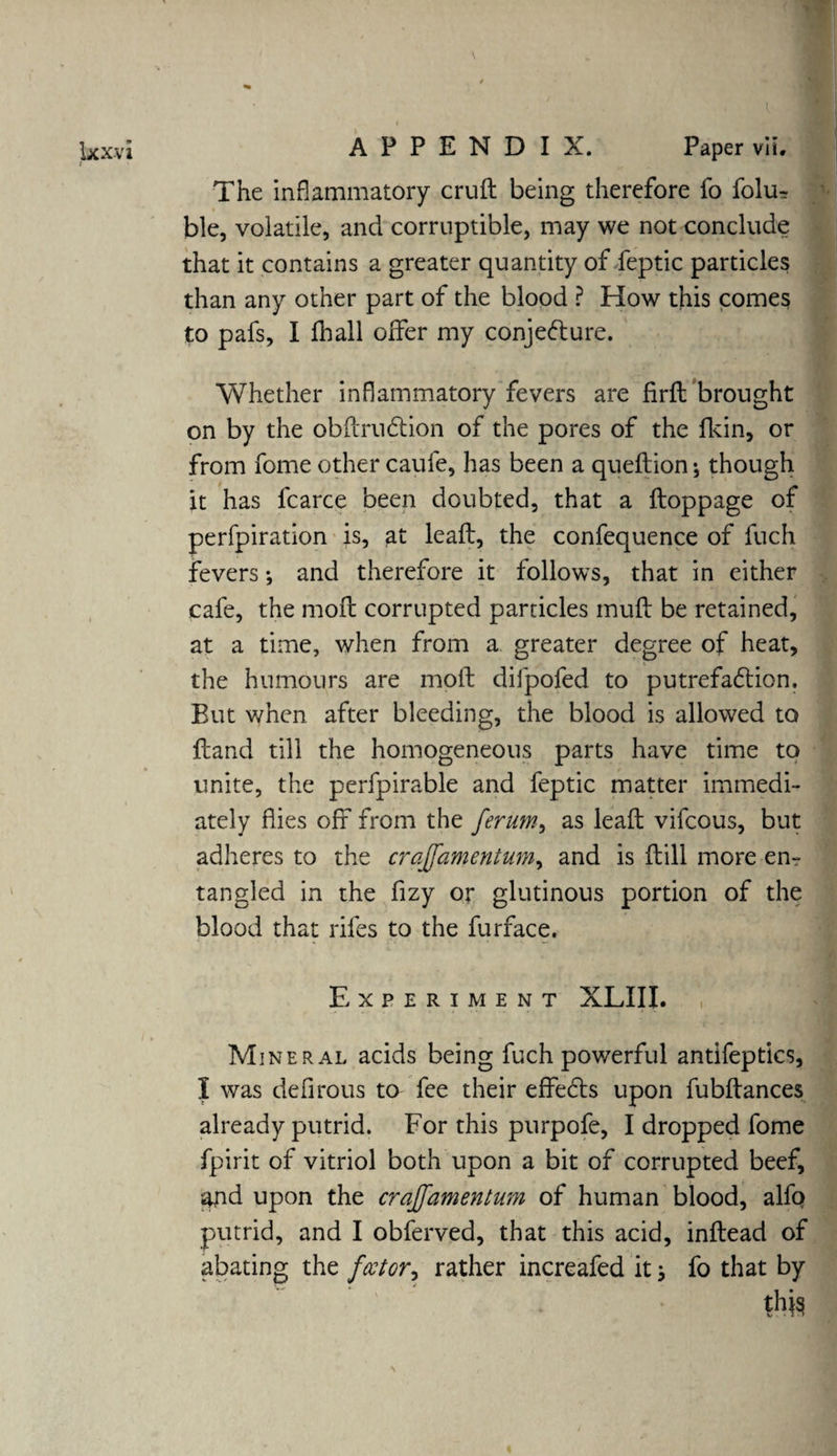 The inflammatory cruft being therefore fo folu-r ble, volatile, and corruptible, may we not conclude that it contains a greater quantity of feptic particles than any other part of the blood ? How this comes to pafs, I fhall offer my conjedture. Whether inflammatory fevers are firft brought on by the obftrudtion of the pores of the fkin, or from fome other caufe, has been a queftion; though it has lcarce been doubted, that a ftoppage of perfpiration is, at leaft, the confequence of fuch fevers; and therefore it follows, that in either cafe, the moft corrupted particles muft be retained, at a time, when from a greater degree of heat, the humours are moft difpofed to putrefadtion. But when after bleeding, the blood is allowed to ftand till the homogeneous parts have time to unite, the perfpirable and feptic matter immedi¬ ately flies off from the ferum, as leaft vifcous, but adheres to the crajfamentum, and is ftill more en¬ tangled in the ffzy or glutinous portion of the blood that rifes to the furface. Experiment XLIII. , Mineral acids being fuch powerful antifepties, I was defirous to fee their effedts upon fubftances already putrid. For this purpofe, I dropped fome fpirit of vitriol both upon a bit of corrupted beef, stfid upon the crajfamentum of human blood, alfo putrid, and I obferved, that this acid, inftead of abating the factor^ rather increafed it j fo that by th^