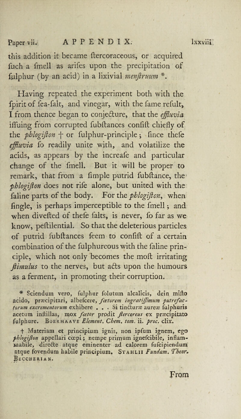 this addition it became ftercoraceous, or acquired fuch a fmell as arifes upon the precipitation of fulphur (by an acid) in a lixivial menftruum *, Having repeated the experiment both with the fpirit of fea-falt, arid vinegar, with the fame refult, I from thence began to conjecture, that the effluvia ifluing from corrupted fubftances confift chiefly of the phlogifton f or fulphur-principle; flnce thefe effluvia fo readily unite with, and volatilize the acids, as appears by the increafe and particular change of the fmell. But it will be proper to remark, that from a Ample putrid fubftance, the phlogifton does not rife alone, but united with the faline parts of the body. For the phlogifton, when Angle, is perhaps imperceptible to the fmell; and when divefted of thefe falts, is never, fo far as we know, peftilential. So that the deleterious particles of putrid fubftances feem to confift of a certain combination of the fulphureous with the faline prin¬ ciple, which not only becomes the moft irritating ftimulus to the nerves, but aCts upon the humours as a ferment, in promoting their corruption. * Sciendum vero, fulphur folutum alcalicis, dein millo aciao, praecipitari, albefcere, feet orem ingratijjimum putrefac- torujn excreme7itorwn exhibere ... Si tindlurae aureae fulphuris acetum inftillas, mox feetor prpdit ftercoreus ex praecipitato fulphure. Boerhaave Element. Chem. tom. ii. proc. clix. t Materiam et principium ignis, non ipfum ignem, ego phlogifton appellari ccepi; nempe primum ignefcibile, inflam- mabile, diredte atque eminenter ad calorem fufeipiendum atque fovendum habile principium, Stahlii Fundam. Tbeor. J^ECCHERI A N. From