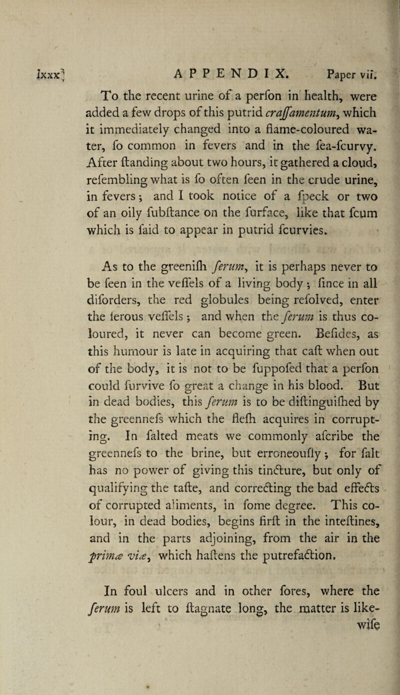 * To the recent urine of a perfon in health, were added a few drops of this putrid crajfamentum, which it immediately changed into a flame-coloured wa¬ ter, fo common in fevers and in the fea-fcurvy. After Handing about two hours, it gathered a cloud, refembling what is fo often feen in the crude urine, in fevers; and I took notice of a fpeck or two of an oily fubflance on the furface, like that fcum which is laid to appear in putrid fcurvies. As to the greenifh ferum, it is perhaps never to be feen in the vefiels of a living body ; fmce in all diforders, the red globules being refolved, enter the lerous velfels ; and when the ferum is thus co¬ loured, it never can become green. Befides, as this humour is late in acquiring that call when out of the body, it is not to be fuppofed that a perfon could furvive fo great a change in his blood. But in dead bodies, this ferum is to be diflinguifhed by the greennefs which the flefh acquires in corrupt¬ ing. In faked meats we commonly afcribe the greennefs to the brine, but erroneoufly; for fait has no power of giving this tincture, but only of qualifying the tafte, and correcting the bad effects of corrupted aliments, in fome degree. This co¬ lour, in dead bodies, begins firft in the inteftines, and in the parts adjoining, from the air in the frim<e via^ which hailens the putrefaction. In foul ulcers and in other fores, where the ferum is left to ilagnate long, the matter is like- wife