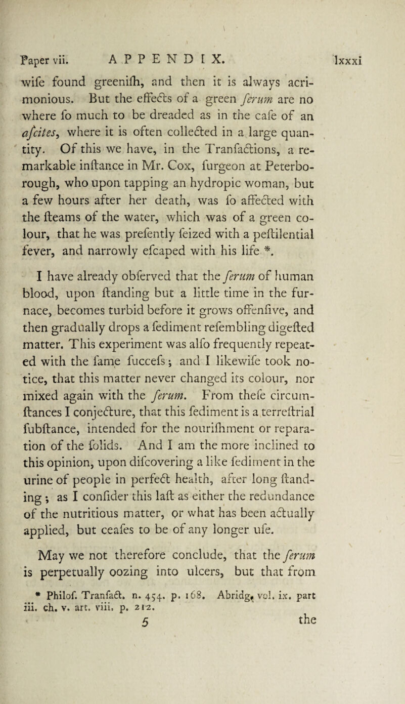 wife found greenifh, and then it is always acri¬ monious. But the effects of a green ferum are no where fo much to be dreaded as in the cafe of an afcites, where it is often colledted in a large quan¬ tity. Of this we have, in the Tranfadtions, a re¬ markable inhance in Mr. Cox, furgeon at Peterbo¬ rough, who upon tapping an hydropic woman, but a few hours after her death, was fo affected with the fleams of the water, which was of a green co¬ lour, that he was prefently leized with a peftilential fever, and narrowly efcaped with his life *. I have already obferved that the ferum of human blood, upon handing but a little time in the fur¬ nace, becomes turbid before it grows offenfive, and then gradually drops a fediment refembling digefted matter. This experiment was alfo frequently repeat¬ ed with the fame fuccefs; and I likewife took no¬ tice, that this matter never changed its colour, nor mixed again with the ferum. From thefe circum- ftances I conjecture, that this fediment is a terreitrial fubftance, intended for the nourifhment or repara¬ tion of the folids. And I am the more inclined to this opinion, upon difcovering a like fediment in the urine of people in perfedt health, after long hand¬ ing *, as I confider this lah as either the redundance of the nutritious matter, or what has been adtually applied, but ceafes to be of any longer ufe. % May we not therefore conclude, that the ferum is perpetually oozing into ulcers, but that from * Philof. Tranfadt. n. 454. p. 168. Abridg# vol. ix. part iii. ch. v. art. viii. p. 212. 5 the