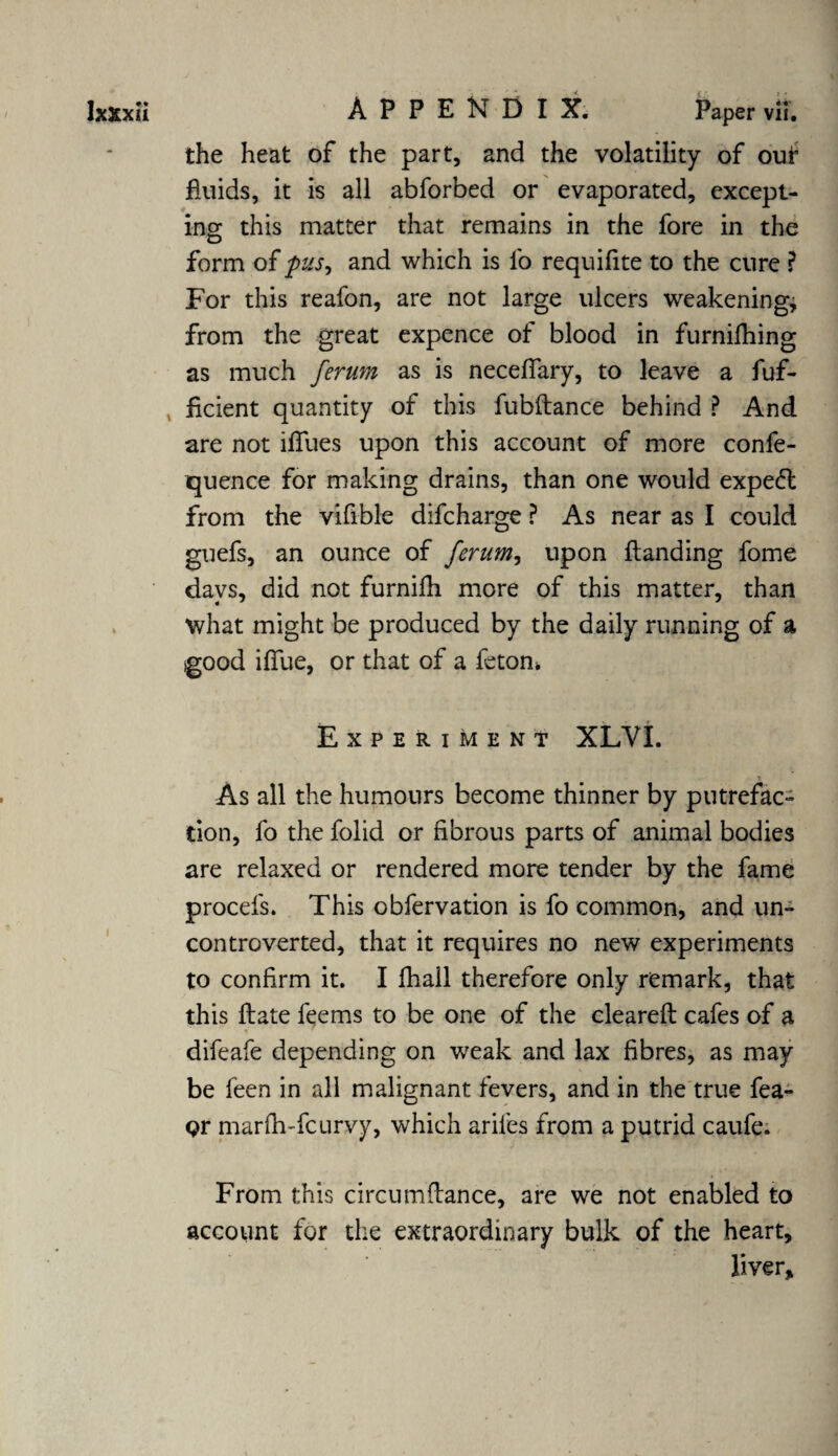 the heat of the part, and the volatility of out fluids, it is all abforbed or evaporated, except¬ ing this matter that remains in the fore in the form of pus, and which is lb requifite to the cure ? For this reafon, are not large ulcers weakening, from the great expence of blood in furnifhing as much ferum as is necelfary, to leave a fuf- ficient quantity of this fubftance behind ? And are not iffues upon this account of more confe- quence for making drains, than one would expedt from the vifible difcharge ? As near as I could guefs, an ounce of ferum, upon Handing fome days, did not furnifh more of this matter, than what might be produced by the daily running of a igood iffue, or that of a feton* Experiment XLVI. As all the humours become thinner by putrefac¬ tion, fo the folid or fibrous parts of animal bodies are relaxed or rendered more tender by the fame procefs. This obfervation is fo common, and un¬ controverted, that it requires no new experiments to confirm it. I fhall therefore only remark, that this Hate feems to be one of the cleared: cafes of a difeafe depending on weak and lax fibres, as may be feen in all malignant fevers, and in the true fea- Qr marfh-fcurvy, which ariles from a putrid caufe. From this circumflance, are we not enabled to account for the extraordinary bulk of the heart, liver.