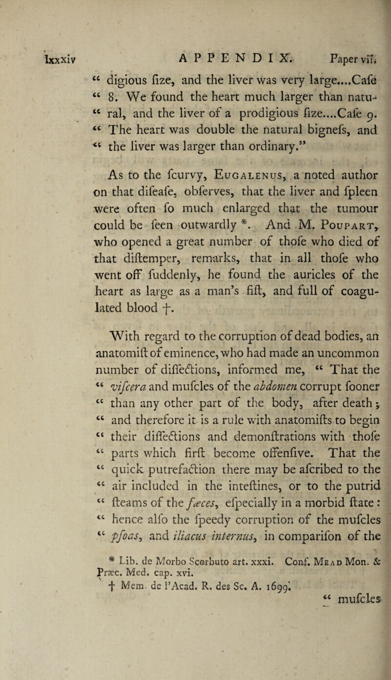 “ digious fize, and the liver was very large....Cafe “ 8. We found the heart much larger than natu- cc ral, and the liver of a prodigious fize....Cale 9. tc The heart was double the natural bignefs, and the liver was larger than ordinary.” As to the fcurvy, Eugalenus, a noted author on that difeafe, obferves, that the liver and fpleen were often fo much enlarged that the tumour could be feen outwardly *. And M. Poupart, who opened a great number of thofe who died of that diftemper, remarks, that in all thofe who went off fuddenly, he found the auricles of the heart as large as a man’s fill, and full of coagu¬ lated blood f. With regard to the corruption of dead bodies, an anatomiftof eminence, who had made an uncommon number of difiedtions, informed me, “ That the “ vifcera and mufcles of the abdomen corrupt fooner cc than any other part of the body, after death ct and therefore it is a rule with anatomifls to begin ct their diffedtions and demonflrations with thofe <c parts which firfh become oifenfive. That the “ quick putrefadtion there may be afcribed to the air included in the inteflines, or to the putrid <c fleams of the faces^ efpecially in a morbid flate : <c hence alfo the fpeedy corruption of the mufcles “ pfoas^ and iliacus internus, in comparifon of the * Lib. dc Morbo Scorbuto art. xxxi. Conf. Mead Mon. & Praec, Med. cap. xvi. f Mem. dc l’Acad. R. des Sc. A. i6gg. L tc mufcles