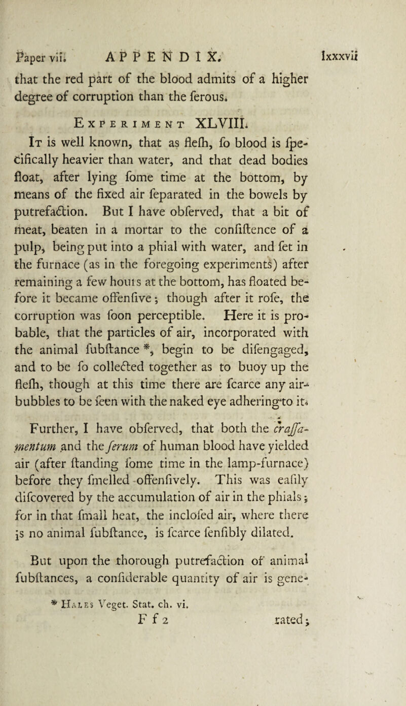 that the red part of the blood admits of a higher degree of corruption than the ferous. Experiment XLVIIL It is well known, that as flefh, fo blood is fpe- rifically heavier than water, and that dead bodies float, after lying fome time at the bottom, by means of the fixed air feparated in the bowels by putrefadtion. But I have obferved, that a bit of meat, beaten in a mortar to the confidence of a pulp* being put into a phial with water, and fet in the furnace (as in the foregoing experiments) after remaining a few hours at the bottom, has floated be¬ fore it became offenfive ; though after it rofe, the corruption was foon perceptible. Here it is pro¬ bable, that the particles of air, incorporated with the animal lubdance *, begin to be difengaged, and to be fo collected together as to buoy up the flefh, though at this time there are fcarce any air-^ bubbles to be Teen with the naked eye adheringto it* - .#■ Further, I have obferved, that both the crajfa- mentum and the ferum of human blood have yielded air (after danding fome time in the lamp-furnace) before they fmelled offenfively. This was eafily difcovercd by the accumulation of air in the phials; for in that fmall heat, the inclofed air, where there \s no animal fubdance, is lcarce fenflbly dilated. But upon the thorough putrefaction of animal fubdances, a conflderable quantity of air is gene- * Hales Veget. Stat. ch. vi. F f 2 rated j