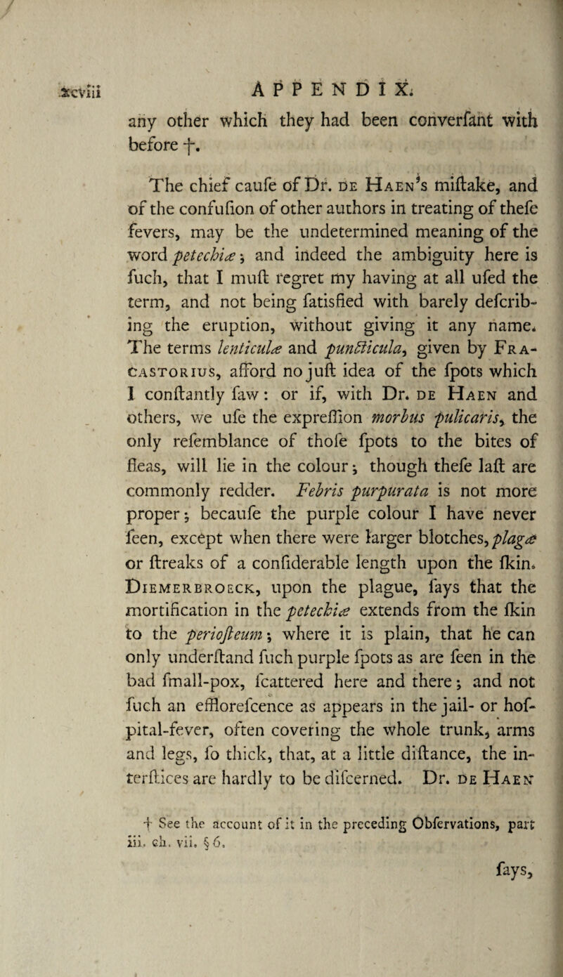 any other which they had been converfant with before j*. The chief caufe of Dr. de Haen3s miftake, and of the confufion of other authors in treating of thefe fevers, may be the undetermined meaning of the word petechia ; and indeed the ambiguity here is fuch, that I muft regret my having at all ufed the term, and not being fatisfied with barely defcrib- ing the eruption, without giving it any name* The terms hnticuhe and punbiicula^ given by Fra¬ cas tor ius, afford no juft idea of the fpots which I conftantly faw: or if, with Dr. de Haen and others, we ufe the expreffion morbus pulicaris, the only refemblance of thole fpots to the bites of fleas, will lie in the colour; though thefe laft are commonly redder. Febris purpurata is not more proper; becaufe the purple colour I have never leen, except when there were larger blotches, plaga or ftreaks of a confiderable length upon the Ikin. Diemerbroeck, upon the plague, lays that the mortification in the petechia extends from the fkin to the periofteum •, where it is plain, that he can only underftand fuch purple fpots as are feen in the bad fmall-pox, fcattered here and there; and not ^ 4 ^ fuch an efflorefcence as appears in the jail- or hof- pital-fever, often covering the whole trunk, arms and legs, fo thick, that, at a little diftance, the in- terftices are hardly to be difcerned. Dr. de Haen d See the account of it in the preceding Obfervations, part iii. eh. vii. §6. fays.