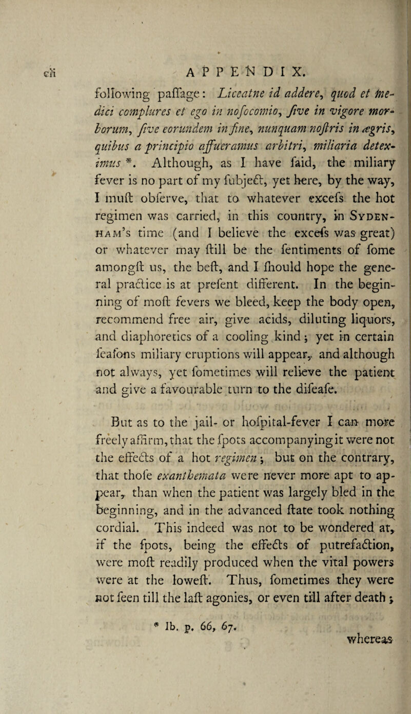 following paffage: Liceatne id addere, quod et tite- dici complures et ego in nofocomio, five in vigore mor- borum, five eor undent in fine, nunquam nofiris in <egris9 quibus a principio affueratnus arbitri, miliaria detex- rfw'j- *. Although, as I have faid, the miliary fever is no part of my fubje&r, yet here, by the way, I mu ft obferve, that to whatever excefs the hot regimen was carried, in this country, in Syden¬ ham’s time (and I believe the excefs was- great) or whatever may ftill be the fentiments of fome am on git us, the belt, and I ftiould hope the gene¬ ral practice is at prefent different. In the begin¬ ning of molt fevers we bleed, keep the body open, recommend free air, give acids, diluting liquors, and diaphoretics of a cooling kind; yet in certain feafons miliary eruptions will appear,, and although not always, yet fometimes will relieve the patient and give a favourable turn to the difeafe. But as to the jail- or hofpital-fever I can more freely affirm, that the fpots accompanying it were not the effects of a hot regimen \ but on the contrary, that thole exanthemata we re never more apt to ap¬ pear,. than when the patient was largely bled in the beginning, and in the advanced ftate took nothing cordial. This indeed was not to be wondered at, if the fpots, being the effefrs of putrefa&ion, were mod: readily produced when the vital powers were at the loweft. Thus, fometimes they were not feen till the laft agonies, or even till after death ; * lb. p. 66, 67. whereas