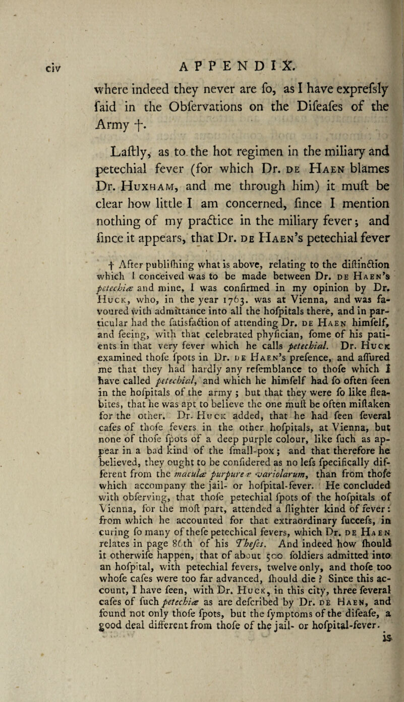 where indeed they never are fo, as I have exprefsly faid in the Obfervations on the Difeafes of the Army -J\ Laftly, as to. the hot regimen in the miliary and petechial fever (for which Dr. de Haen blames Dr. Huxham, and me through him) it muft be clear how little I am concerned, fince I mention nothing of my practice in the miliary fever; and fince it appears, that Dr. de Haen’s petechial fever i 4 f After publiOiing what is above, relating to the diftindlion which 1 conceived was to be made between Dr. de Haen’s petechia and mine, 1 was confirmed in my opinion by Dr. Huck, who, in the year 1763. was at Vienna, and was fa¬ voured with admittance into all the hofpitals there, and in par¬ ticular had the fatisfadtion of attending Dr. de Haen himfelf, and feeing, with that celebrated phyfician, fome of his pati¬ ents in that very fever which he calls petechial. Dr. Huck examined thofe fpots in Dr. l>e Haen’s prefence, and allured me that they had hardly any refemblance to thofe which I have called petechial, and which he himfelf had fo often feen in the hofpitals of the army ; but that they were fo like flea- bites, that he was apt to believe the one mult be often miftaken for the other. Dr. Huck added, that he had feen feveral cafes of thofe fevers in the other hofpitals, at Vienna, but none of thofe fpots of a deep purple colour, like fuch as ap¬ pear in a bad kind of the fmall-pox; and that therefore he believed, they ought to be confidered as no lefs fpecifically dif¬ ferent from the macula purpurea <variolarum, than from thofe which accompany the jail- or hofpital-fever. He concluded with obferving, that thofe petechial fpots of the hofpitals of Vienna, for the moil; part, attended a flighter kind of fever: from which he accounted for that extraordinary fuccefs, in curing fo many of thefe petechical fevers, which Dr. de Haen relates in page 86th of his Thefes. And indeed how Ihould it otherwise happen, that of about 500 foldiers admitted into an hofpital, with petechial fevers, twelve only, and thofe too whofe cafes were too far advanced, fhould die ? Since this ac¬ count, I have feen, with Dr. Huck, in this city, three feveral cafes of fuch petechia as are deferibed by Dr. de Haen, and found not only thofe fpots, but the fymptoms of the difeafe, a good deal different from thofe of the jail- or hofpital-fever.