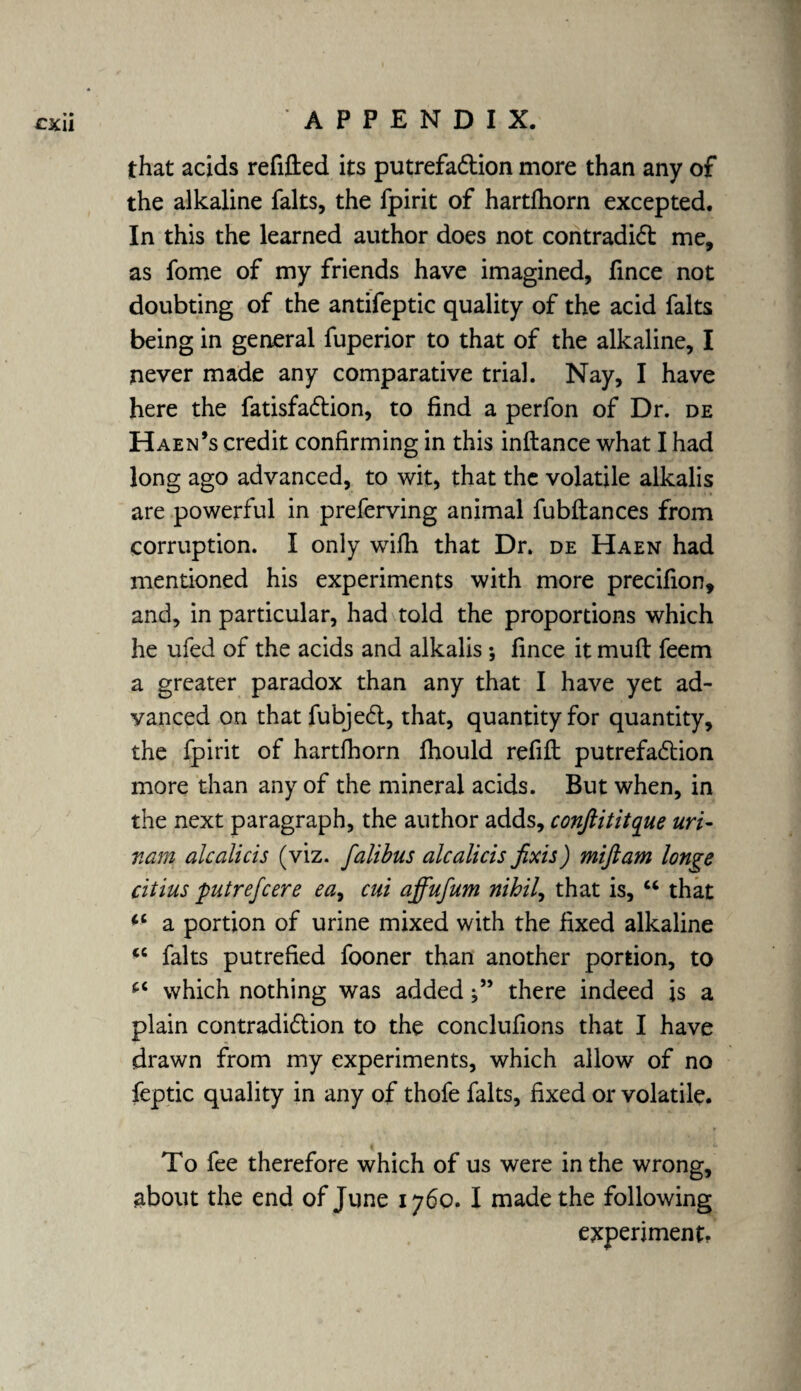 that acids refitted its putrefaction more than any of the alkaline falts, the fpirit of hartfhorn excepted. In this the learned author does not contradict me, as fome of my friends have imagined, fince not doubting of the antifeptic quality of the acid falts being in general fuperior to that of the alkaline, I never made any comparative trial. Nay, I have here the fatisfa&ion, to find a perfon of Dr. de Haen’s credit confirming in this inftance what I had long ago advanced, to wit, that the volatile alkalis are powerful in preferving animal fubftances from corruption. I only wifh that Dr. de Haen had mentioned his experiments with more precifion, and, in particular, had told the proportions which he ufed of the acids and alkalis *, fince it mutt feem a greater paradox than any that I have yet ad¬ vanced on that fubjeCt, that, quantity for quantity, the fpirit of hartfhorn fhould refift putrefaction more than any of the mineral acids. But when, in the next paragraph, the author adds, conftititque uri- nam alcalicis (viz. falibus alcalicis fixis) miftam longe citius putrefcere ea7 cut affufum nihil, that is, u that a portion of urine mixed with the fixed alkaline <c falts putrefied fooner than another portion, to which nothing was addedthere indeed is a plain contradiction to the conclufions that I have drawn from my experiments, which allow of no feptic quality in any of thofe falts, fixed or volatile. To fee therefore which of us were in the wrong, about the end of June 1760. I made the following experiment.