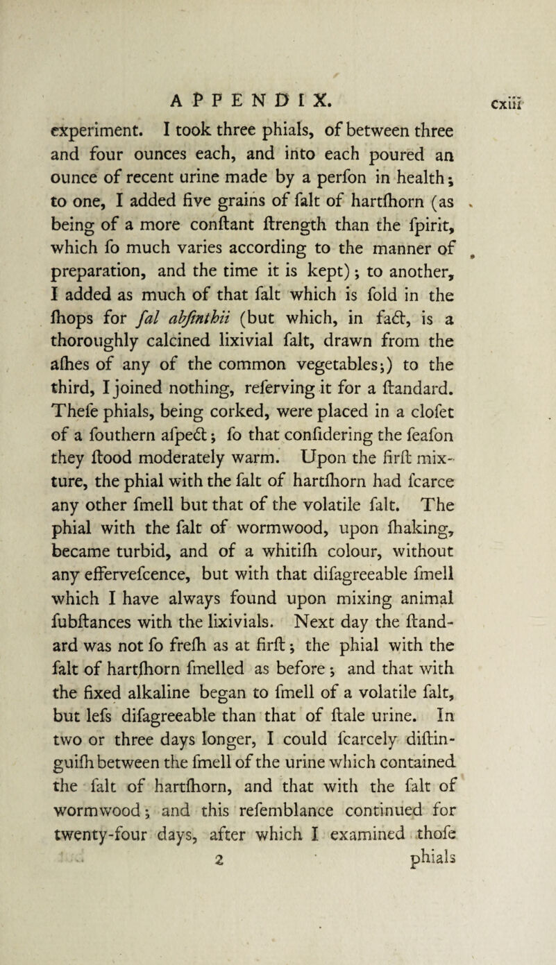 experiment. I took three phials, of between three and four ounces each, and into each poured an ounce of recent urine made by a perfon in health; to one, I added five grains of fait of hartfhorn (as „ being of a more conflant flrength than the fpirit, which fo much varies according to the manner of preparation, and the time it is kept); to another, I added as much of that fait which is fold in the fhops for fal abfmthn (but which, in fad, is a thoroughly calcined lixivial fait, drawn from the allies of any of the common vegetables;) to the third, I joined nothing, referving it for a flandard. Thefe phials, being corked, were placed in a clofet of a fouthern afped; fo that confidering the feafon they flood moderately warm. Upon the firfl mix¬ ture, the phial with the fait of hartfhorn had fcarce any other fmell but that of the volatile fait. The phial with the fait of wormwood, upon fhaking, became turbid, and of a whitifh colour, without any effervefcence, but with that difagreeable fmell which I have always found upon mixing animal fubffances with the lixivials. Next day the ftand¬ ard was not fo frefh as at firfl; the phial with the fait of hartfhorn fuelled as before ; and that with the fixed alkaline began to fmell of a volatile fait, but lefs difagreeable than that of flale urine. In two or three days longer, I could lcarcely diflin- guifh between the fmell of the urine which contained the fait of hartfhorn, and that with the fait of wormwood; and this refemblance continued for Z • phials