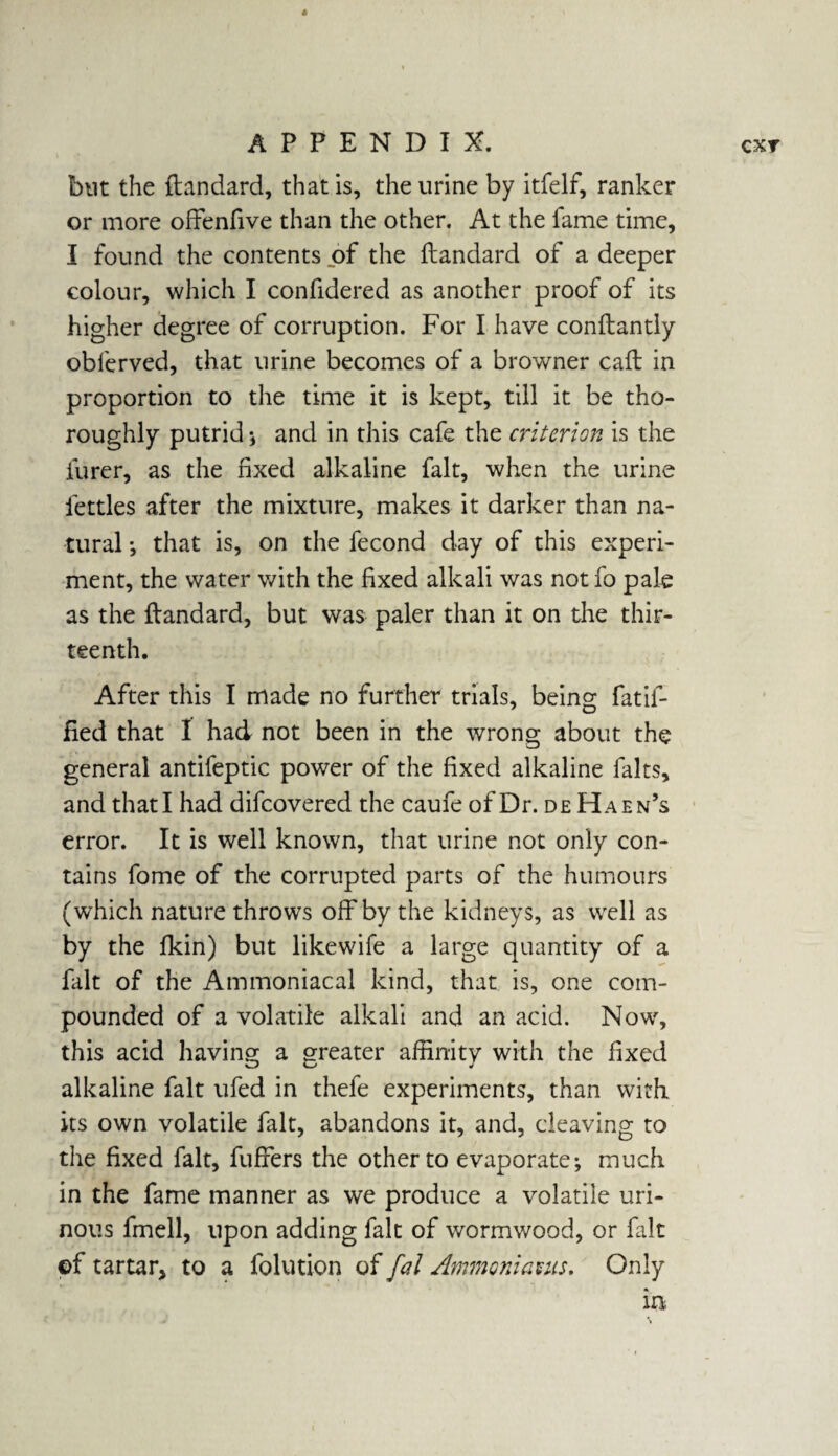 but the ftandard, that is, the urine by itfelf, ranker or more ofFenfive than the other. At the fame time, I found the contents of the ftandard of a deeper colour, which I confidered as another proof of its higher degree of corruption. For I have conftantly obferved, that urine becomes of a browner call in proportion to the time it is kept, till it be tho¬ roughly putrid * and in this cafe the criterion is the furer, as the fixed alkaline fait, when the urine fettles after the mixture, makes it darker than na¬ tural ; that is, on the fecond day of this experi¬ ment, the water with the fixed alkali was not fo pale as the flandard, but was paler than it on the thir¬ teenth. After this I made no further trials, being fatif- fied that I had not been in the wrong about the general antifeptic power of the fixed alkaline falts, and that I had difcovered the caufe of Dr. de Haen’s error. It is well known, that urine not only con¬ tains fome of the corrupted parts of the humours (which nature throws off by the kidneys, as well as by the fkin) but likewife a large quantity of a fait of the Ammoniacal kind, that is, one com¬ pounded of a volatile alkali and an acid. Now, this acid having a greater affinity with the fixed alkaline fait ufed in thefe experiments, than with its own volatile fait, abandons it, and, cleaving to the fixed fait, fuffers the other to evaporate; much in the fame manner as we produce a volatile uri¬ nous fmell, upon adding fait of wormwood, or fait ©f tartar, to a folution of fal Ammoniauis. Only in
