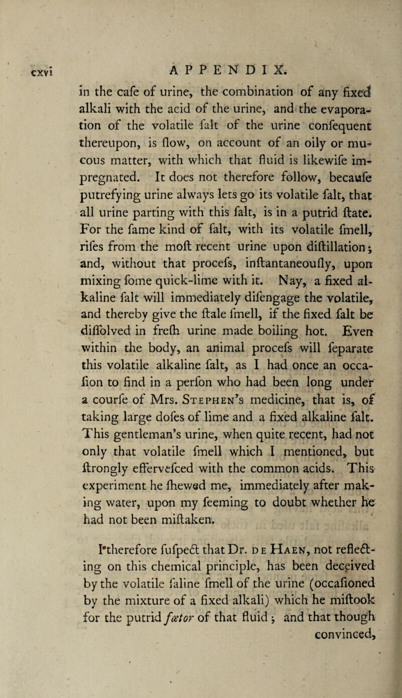 in the cafe of urine, the combination of any fixed alkali with the acid of the urine, and the evapora¬ tion of the volatile fait of the urine confequent thereupon, is (low, on account of an oily or mu¬ cous matter, with which that fluid is likewife im¬ pregnated. It does not therefore follow, becaufe putrefying urine always lets go its volatile fait, that all urine parting with this fait, is in a putrid date. For the fame kind of fait, with its volatile fmell, rifes from the moil recent urine upon didillation; and, without that procefs, indantaneoufly, upon mixing fome quick-lime with it. Nay, a fixed al¬ kaline fait will immediately dilengage the volatile, and thereby give the dale fmell, if the fixed fait be difiolved in frefh urine made boiling hot. Even within the body, an animal procefs will feparate this volatile alkaline fait, as I had once an occa- fion to find in a perfon who had been long under a courfe of Mrs. Stephen’s medicine, that is, of taking large doles of lime and a fixed alkaline fait. This gentleman’s urine, when quite recent, had not only that volatile fmell which I mentioned, but drongly effervefced with the common acids. This experiment he fhewsd me, immediately after mak¬ ing water, upon my feeming to doubt whether he had not been midaken. ^therefore fufpeCt that Dr. d e Haen, not reflect¬ ing on this chemical principle, has been deceived by the volatile faline fmell of the urine (occafioned by the mixture of a fixed alkali) which he midook for the putrid fostor of that fluid *, and that though convinced.
