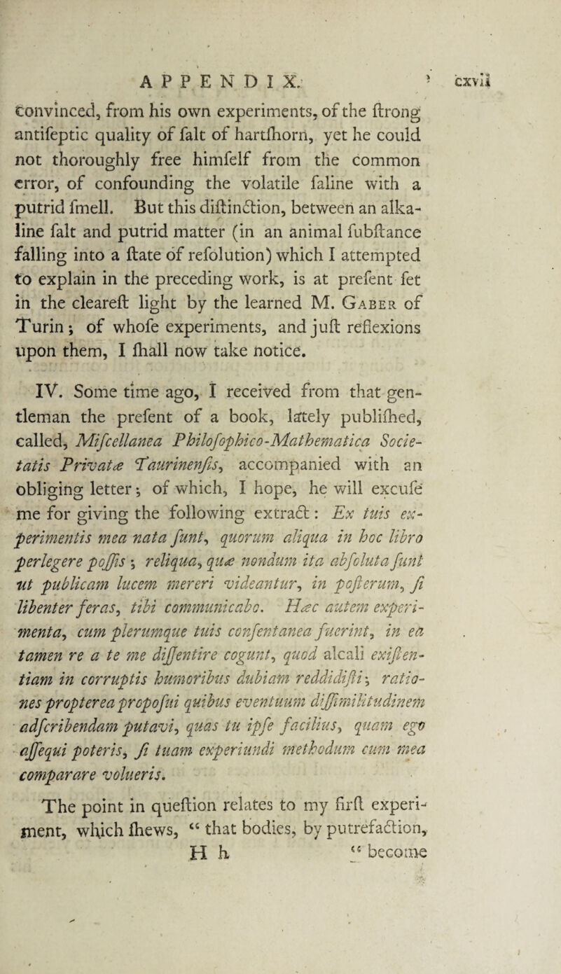 convinced, from his own experiments, of the ftrong antifeptic quality of fait of hartdiorn, yet he could not thoroughly free himfelf from the common error, of confounding the volatile faline with a putrid lmell. But this didin£tion, between an alka¬ line fait and putrid matter (in an animal fubdance falling into a date of refolution) which I attempted to explain in the preceding work, is at prefent-fet in the cleared light by the learned M. Gaber of Turin; of whofe experiments, and juft reflexions upon them, I diall now take notice. IV. Some time ago, I received from that gen¬ tleman the prefent of a book, lately publifhed, called, Mifcellanea Philofophico-Mathematica Socle- tatis Private Paurinenfis, accompanied with an obliging letter; of which, I hope, he will excufe me for giving the following extract: Ex tuis ex¬ periments mea nata funt, quorum aliqua in hoc libro perlegere pojjis ; reliqua, qu*e nondum ita abfcluta funt ut publicam lucem mereri videantur, in pofterum, ji lib enter feras, tibi communicabo. H<zc nutem experi¬ mental cum pierumque tuis confentanea fuerint9 in ea tamen re a te me diff entire cogunt, quod ale all exifien- tiam in corrupts humoribus dubiam reddidifii; ratio- nes proptere aprep ojui quibus event uum diJJimiUtudinem adferibendam putavi, quas tu ipfe facilius, quam ego ajfequi poteris, Ji tuam experiundi methodum cum mea comparare volueris. The point in queftion relates to my fir ft experi¬ ment, which fhews, “ that bodies, by putrefa&ion, H h <c become